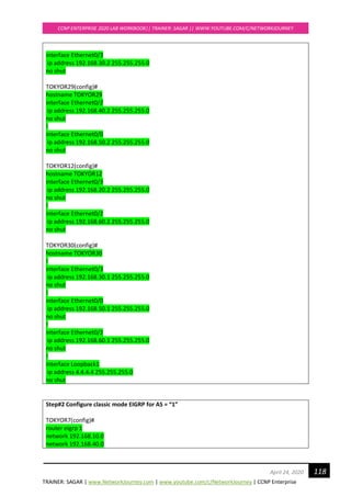 TRAINER: SAGAR | www.NetworkJourney.com | www.youtube.com/c/NetworkJourney | CCNP Enterprise
CCNP ENTERPRISE 2020 LAB WORKBOOK|| TRAINER: SAGAR || WWW.YOUTUBE.COM/C/NETWORKJOURNEY
118April 24, 2020
interface Ethernet0/3
ip address 192.168.30.2 255.255.255.0
no shut
TOKYOR29(config)#
hostname TOKYOR29
interface Ethernet0/2
ip address 192.168.40.2 255.255.255.0
no shut
!
interface Ethernet0/0
ip address 192.168.50.2 255.255.255.0
no shut
TOKYOR12(config)#
hostname TOKYOR12
interface Ethernet0/3
ip address 192.168.20.2 255.255.255.0
no shut
!
interface Ethernet0/2
ip address 192.168.60.2 255.255.255.0
no shut
TOKYOR30(config)#
hostname TOKYOR30
!
interface Ethernet0/3
ip address 192.168.30.1 255.255.255.0
no shut
!
interface Ethernet0/0
ip address 192.168.50.1 255.255.255.0
no shut
!
interface Ethernet0/2
ip address 192.168.60.1 255.255.255.0
no shut
!
interface Loopback1
ip address 4.4.4.4 255.255.255.0
no shut
Step#2 Configure classic mode EIGRP for AS = “1”
TOKYOR7(config)#
router eigrp 1
network 192.168.10.0
network 192.168.40.0
 
