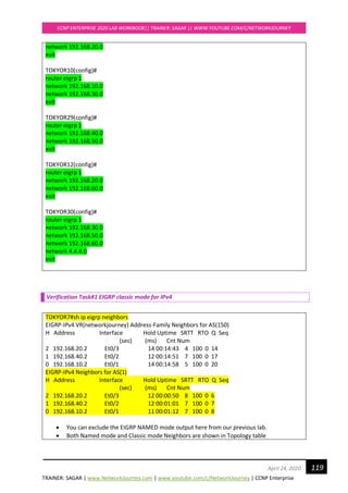 TRAINER: SAGAR | www.NetworkJourney.com | www.youtube.com/c/NetworkJourney | CCNP Enterprise
CCNP ENTERPRISE 2020 LAB WORKBOOK|| TRAINER: SAGAR || WWW.YOUTUBE.COM/C/NETWORKJOURNEY
119April 24, 2020
network 192.168.20.0
exit
TOKYOR10(config)#
router eigrp 1
network 192.168.10.0
network 192.168.30.0
exit
TOKYOR29(config)#
router eigrp 1
network 192.168.40.0
network 192.168.50.0
exit
TOKYOR12(config)#
router eigrp 1
network 192.168.20.0
network 192.168.60.0
exit
TOKYOR30(config)#
router eigrp 1
network 192.168.30.0
network 192.168.50.0
network 192.168.60.0
network 4.4.4.0
exit
Verification Task#1 EIGRP classic mode for IPv4
TOKYOR7#sh ip eigrp neighbors
EIGRP-IPv4 VR(networkjourney) Address-Family Neighbors for AS(150)
H Address Interface Hold Uptime SRTT RTO Q Seq
(sec) (ms) Cnt Num
2 192.168.20.2 Et0/3 14 00:14:43 4 100 0 14
1 192.168.40.2 Et0/2 12 00:14:51 7 100 0 17
0 192.168.10.2 Et0/1 14 00:14:58 5 100 0 20
EIGRP-IPv4 Neighbors for AS(1)
H Address Interface Hold Uptime SRTT RTO Q Seq
(sec) (ms) Cnt Num
2 192.168.20.2 Et0/3 12 00:00:50 8 100 0 6
1 192.168.40.2 Et0/2 12 00:01:01 7 100 0 7
0 192.168.10.2 Et0/1 11 00:01:12 7 100 0 8
• You can exclude the EIGRP NAMED mode output here from our previous lab.
• Both Named mode and Classic mode Neighbors are shown in Topology table
 