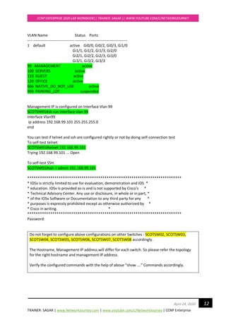 TRAINER: SAGAR | www.NetworkJourney.com | www.youtube.com/c/NetworkJourney | CCNP Enterprise
CCNP ENTERPRISE 2020 LAB WORKBOOK|| TRAINER: SAGAR || WWW.YOUTUBE.COM/C/NETWORKJOURNEY
12April 24, 2020
VLAN Name Status Ports
---- -------------------------------- --------- -------------------------------
1 default active Gi0/0, Gi0/2, Gi0/3, Gi1/0
Gi1/1, Gi1/2, Gi1/3, Gi2/0
Gi2/1, Gi2/2, Gi2/3, Gi3/0
Gi3/1, Gi3/2, Gi3/3
99 MANAGEMENT active
100 SERVERS active
110 GUEST active
120 OFFICE active
666 NATIVE_DO_NOT_USE active
999 PARKING_LOT suspended
Management IP is configured on Interface Vlan 99
SCOTSW01#sh run interface vlan 99
interface Vlan99
ip address 192.168.99.101 255.255.255.0
end
You can test if telnet and ssh are configured rightly or not by doing self-connection test
To self-test telnet:
SCOTSW01#telnet 192.168.99.101
Trying 192.168.99.101 ... Open
To self-test SSH:
SCOTSW01#ssh -l admin 192.168.99.101
**************************************************************************
* IOSv is strictly limited to use for evaluation, demonstration and IOS *
* education. IOSv is provided as-is and is not supported by Cisco's *
* Technical Advisory Center. Any use or disclosure, in whole or in part, *
* of the IOSv Software or Documentation to any third party for any *
* purposes is expressly prohibited except as otherwise authorized by *
* Cisco in writing. *
**************************************************************************
Password:
Do not forget to configure above configurations on other Switches - SCOTSW02, SCOTSW03,
SCOTSW04, SCOTSW05, SCOTSW06, SCOTSW07, SCOTSW08 accordingly.
The Hostname, Management IP address will differ for each switch. So please refer the topology
for the right hostname and management IP address.
Verify the configured commands with the help of above “show ….” Commands accordingly.
 