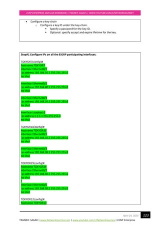 TRAINER: SAGAR | www.NetworkJourney.com | www.youtube.com/c/NetworkJourney | CCNP Enterprise
CCNP ENTERPRISE 2020 LAB WORKBOOK|| TRAINER: SAGAR || WWW.YOUTUBE.COM/C/NETWORKJOURNEY
123April 24, 2020
• Configure a key-chain
o Configure a key ID under the key-chain.
▪ Specify a password for the key ID.
▪ Optional: specify accept and expire lifetime for the key.
Step#1 Configure IPs on all the EIGRP participating interfaces:
TOKYOR7(config)#
hostname TOKYOR7
interface Ethernet0/1
ip address 192.168.10.1 255.255.255.0
no shut
interface Ethernet0/2
ip address 192.168.40.1 255.255.255.0
no shut
interface Ethernet0/3
ip address 192.168.20.1 255.255.255.0
no shut
interface Loopback1
ip address 1.1.1.1 255.255.255.0
no shut
TOKYOR10(config)#
hostname TOKYOR10
interface Ethernet0/1
ip address 192.168.10.2 255.255.255.0
no shut
interface Ethernet0/3
ip address 192.168.30.2 255.255.255.0
no shut
TOKYOR29(config)#
hostname TOKYOR29
interface Ethernet0/2
ip address 192.168.40.2 255.255.255.0
no shut
!
interface Ethernet0/0
ip address 192.168.50.2 255.255.255.0
no shut
TOKYOR12(config)#
hostname TOKYOR12
 