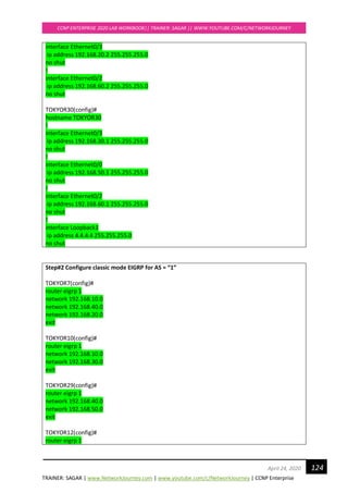 TRAINER: SAGAR | www.NetworkJourney.com | www.youtube.com/c/NetworkJourney | CCNP Enterprise
CCNP ENTERPRISE 2020 LAB WORKBOOK|| TRAINER: SAGAR || WWW.YOUTUBE.COM/C/NETWORKJOURNEY
124April 24, 2020
interface Ethernet0/3
ip address 192.168.20.2 255.255.255.0
no shut
!
interface Ethernet0/2
ip address 192.168.60.2 255.255.255.0
no shut
TOKYOR30(config)#
hostname TOKYOR30
!
interface Ethernet0/3
ip address 192.168.30.1 255.255.255.0
no shut
!
interface Ethernet0/0
ip address 192.168.50.1 255.255.255.0
no shut
!
interface Ethernet0/2
ip address 192.168.60.1 255.255.255.0
no shut
!
interface Loopback1
ip address 4.4.4.4 255.255.255.0
no shut
Step#2 Configure classic mode EIGRP for AS = “1”
TOKYOR7(config)#
router eigrp 1
network 192.168.10.0
network 192.168.40.0
network 192.168.20.0
exit
TOKYOR10(config)#
router eigrp 1
network 192.168.10.0
network 192.168.30.0
exit
TOKYOR29(config)#
router eigrp 1
network 192.168.40.0
network 192.168.50.0
exit
TOKYOR12(config)#
router eigrp 1
 