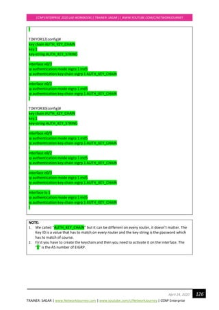 TRAINER: SAGAR | www.NetworkJourney.com | www.youtube.com/c/NetworkJourney | CCNP Enterprise
CCNP ENTERPRISE 2020 LAB WORKBOOK|| TRAINER: SAGAR || WWW.YOUTUBE.COM/C/NETWORKJOURNEY
126April 24, 2020
!
TOKYOR12(config)#
key chain AUTH_KEY_CHAIN
key 1
key-string AUTH_KEY_STRING
!
interface e0/3
ip authentication mode eigrp 1 md5
ip authentication key-chain eigrp 1 AUTH_KEY_CHAIN
!
interface e0/2
ip authentication mode eigrp 1 md5
ip authentication key-chain eigrp 1 AUTH_KEY_CHAIN
!
TOKYOR30(config)#
key chain AUTH_KEY_CHAIN
key 1
key-string AUTH_KEY_STRING
!
interface e0/0
ip authentication mode eigrp 1 md5
ip authentication key-chain eigrp 1 AUTH_KEY_CHAIN
!
interface e0/2
ip authentication mode eigrp 1 md5
ip authentication key-chain eigrp 1 AUTH_KEY_CHAIN
!
interface e0/3
ip authentication mode eigrp 1 md5
ip authentication key-chain eigrp 1 AUTH_KEY_CHAIN
!
interface lo 1
ip authentication mode eigrp 1 md5
ip authentication key-chain eigrp 1 AUTH_KEY_CHAIN
!
NOTE:
1. We called “AUTH_KEY_CHAIN” but it can be different on every router, it doesn’t matter. The
Key ID is a value that has to match on every router and the key-string is the password which
has to match of course.
2. First you have to create the keychain and then you need to activate it on the interface. The
“1” is the AS number of EIGRP.
 