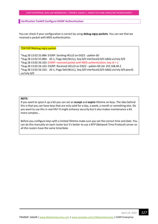 TRAINER: SAGAR | www.NetworkJourney.com | www.youtube.com/c/NetworkJourney | CCNP Enterprise
CCNP ENTERPRISE 2020 LAB WORKBOOK|| TRAINER: SAGAR || WWW.YOUTUBE.COM/C/NETWORKJOURNEY
127April 24, 2020
Verification Task#3 Configure EIGRP Authentication
You can check if your configuration is correct by using debug eigrp packets. You can see that we
received a packet with MD5 authentication.
TOKYOR7#debug eigrp packet
*Aug 28 13:02:55.884: EIGRP: Sending HELLO on Et0/2 - paklen 60
*Aug 28 13:02:55.884: AS 1, Flags 0x0:(NULL), Seq 0/0 interfaceQ 0/0 iidbQ un/rely 0/0
*Aug 28 13:02:56.163: EIGRP: received packet with MD5 authentication, key id = 1
*Aug 28 13:02:56.163: EIGRP: Received HELLO on Et0/2 - paklen 60 nbr 192.168.40.2
*Aug 28 13:02:56.163: AS 1, Flags 0x0:(NULL), Seq 0/0 interfaceQ 0/0 iidbQ un/rely 0/0 peerQ
un/rely 0/0
NOTE:
If you want to spice it up a bit you can set an accept and expire lifetime on keys. The idea behind
this is that you can have keys that are only valid for a day, a week, a month or something else. Do
you want to use this in real life? It might enhance security but it also makes maintenance a bit
more complex…
Before you configure keys with a limited lifetime make sure you set the correct time and date. You
can do this manually on each router but it’s better to use a NTP (Network Time Protocol) server so
all the routers have the same time/date.
 