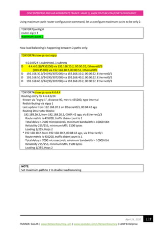 TRAINER: SAGAR | www.NetworkJourney.com | www.youtube.com/c/NetworkJourney | CCNP Enterprise
CCNP ENTERPRISE 2020 LAB WORKBOOK|| TRAINER: SAGAR || WWW.YOUTUBE.COM/C/NETWORKJOURNEY
131April 24, 2020
Using maximum-path router configuration command, let us configure maximum paths to be only 2.
TOKYOR7(config)#
router eigrp 1
maximum-paths 2
Now load balancing is happening between 2 paths only:
TOKYOR7#show ip rout eigrp
4.0.0.0/24 is subnetted, 1 subnets
D 4.4.4.0 [90/435200] via 192.168.20.2, 00:00:52, Ethernet0/3
[90/435200] via 192.168.10.2, 00:00:52, Ethernet0/1
D 192.168.30.0/24 [90/307200] via 192.168.10.2, 00:00:52, Ethernet0/1
D 192.168.50.0/24 [90/307200] via 192.168.40.2, 00:00:52, Ethernet0/2
D 192.168.60.0/24 [90/307200] via 192.168.20.2, 00:00:52, Ethernet0/3
TOKYOR7#show ip route 4.4.4.4
Routing entry for 4.4.4.0/24
Known via "eigrp 1", distance 90, metric 435200, type internal
Redistributing via eigrp 1
Last update from 192.168.20.2 on Ethernet0/3, 00:04:42 ago
Routing Descriptor Blocks:
192.168.20.2, from 192.168.20.2, 00:04:42 ago, via Ethernet0/3
Route metric is 435200, traffic share count is 1
Total delay is 7000 microseconds, minimum bandwidth is 10000 Kbit
Reliability 255/255, minimum MTU 1500 bytes
Loading 1/255, Hops 2
* 192.168.10.2, from 192.168.10.2, 00:04:42 ago, via Ethernet0/1
Route metric is 435200, traffic share count is 1
Total delay is 7000 microseconds, minimum bandwidth is 10000 Kbit
Reliability 255/255, minimum MTU 1500 bytes
Loading 1/255, Hops 2
NOTE:
Set maximum-path to 1 to disable load balancing.
 