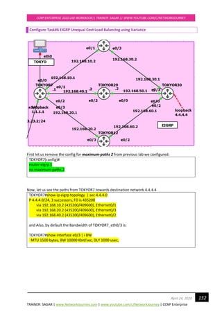 TRAINER: SAGAR | www.NetworkJourney.com | www.youtube.com/c/NetworkJourney | CCNP Enterprise
CCNP ENTERPRISE 2020 LAB WORKBOOK|| TRAINER: SAGAR || WWW.YOUTUBE.COM/C/NETWORKJOURNEY
132April 24, 2020
Configure Task#6 EIGRP Unequal Cost Load Balancing using Variance
First let us remove the config for maximum-paths 2 from previous lab we configured:
TOKYOR7(config)#
router eigrp 1
no maximum-paths 2
Now, let us see the paths from TOKYOR7 towards destination network 4.4.4.4
TOKYOR7#show ip eigrp topology | sec 4.4.4.0
P 4.4.4.0/24, 3 successors, FD is 435200
via 192.168.10.2 (435200/409600), Ethernet0/1
via 192.168.20.2 (435200/409600), Ethernet0/3
via 192.168.40.2 (435200/409600), Ethernet0/2
and Also, by default the Bandwidth of TOKYOR7_eth0/3 is:
TOKYOR7#show interface e0/3 | i BW
MTU 1500 bytes, BW 10000 Kbit/sec, DLY 1000 usec,
 