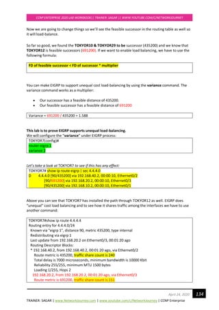TRAINER: SAGAR | www.NetworkJourney.com | www.youtube.com/c/NetworkJourney | CCNP Enterprise
CCNP ENTERPRISE 2020 LAB WORKBOOK|| TRAINER: SAGAR || WWW.YOUTUBE.COM/C/NETWORKJOURNEY
134April 24, 2020
Now we are going to change things so we’ll see the feasible successor in the routing table as well so
it will load-balance.
So far so good, we found the TOKYOR10 & TOKYOR29 to be successor (435200) and we know that
TOKYOR12 is feasible successors (691200). If we want to enable load balancing, we have to use the
following formula:
FD of feasible successor < FD of successor * multiplier
You can make EIGRP to support unequal cost load-balancing by using the variance command. The
variance command works as a multiplier:
• Our successor has a feasible distance of 435200.
• Our feasible successor has a feasible distance of 691200
Variance = 691200 / 435200 = 1.588
This lab is to prove EIGRP supports unequal load-balancing.
We will configure the “variance” under EIGRP process:
TOKYOR7(config)#
router eigrp 1
variance 2
Let’s take a look at TOKYOR7 to see if this has any effect:
TOKYOR7# show ip route eigrp | sec 4.4.4.0
D 4.4.4.0 [90/435200] via 192.168.40.2, 00:00:10, Ethernet0/2
[90/691200] via 192.168.20.2, 00:00:10, Ethernet0/3
[90/435200] via 192.168.10.2, 00:00:10, Ethernet0/1
Above you can see that TOKYOR7 has installed the path through TOKYOR12 as well. EIGRP does
“unequal” cost load balancing and to see how it shares traffic among the interfaces we have to use
another command:
TOKYOR7#show ip route 4.4.4.4
Routing entry for 4.4.4.0/24
Known via "eigrp 1", distance 90, metric 435200, type internal
Redistributing via eigrp 1
Last update from 192.168.20.2 on Ethernet0/3, 00:01:20 ago
Routing Descriptor Blocks:
* 192.168.40.2, from 192.168.40.2, 00:01:20 ago, via Ethernet0/2
Route metric is 435200, traffic share count is 240
Total delay is 7000 microseconds, minimum bandwidth is 10000 Kbit
Reliability 255/255, minimum MTU 1500 bytes
Loading 1/255, Hops 2
192.168.20.2, from 192.168.20.2, 00:01:20 ago, via Ethernet0/3
Route metric is 691200, traffic share count is 151
 