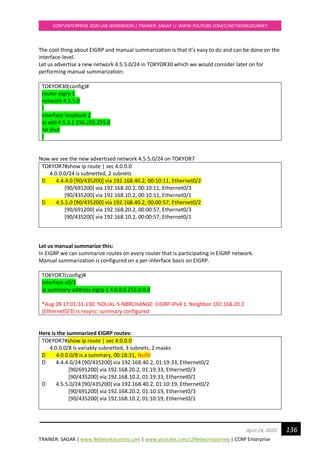 TRAINER: SAGAR | www.NetworkJourney.com | www.youtube.com/c/NetworkJourney | CCNP Enterprise
CCNP ENTERPRISE 2020 LAB WORKBOOK|| TRAINER: SAGAR || WWW.YOUTUBE.COM/C/NETWORKJOURNEY
136April 24, 2020
The cool thing about EIGRP and manual summarization is that it’s easy to do and can be done on the
interface-level.
Let us advertise a new network 4.5.5.0/24 in TOKYOR30 which we would consider later on for
performing manual summarization:
TOKYOR30(config)#
router eigrp 1
network 4.5.5.0
!
interface loopback 2
ip add 4.5.5.1 255.255.255.0
no shut
!
Now we see the new advertised network 4.5.5.0/24 on TOKYOR7
TOKYOR7#show ip route | sec 4.0.0.0
4.0.0.0/24 is subnetted, 2 subnets
D 4.4.4.0 [90/435200] via 192.168.40.2, 00:10:11, Ethernet0/2
[90/691200] via 192.168.20.2, 00:10:11, Ethernet0/3
[90/435200] via 192.168.10.2, 00:10:11, Ethernet0/1
D 4.5.5.0 [90/435200] via 192.168.40.2, 00:00:57, Ethernet0/2
[90/691200] via 192.168.20.2, 00:00:57, Ethernet0/3
[90/435200] via 192.168.10.2, 00:00:57, Ethernet0/1
Let us manual summarize this:
In EIGRP we can summarize routes on every router that is participating in EIGRP network.
Manual summarization is configured on a per-interface basis on EIGRP.
TOKYOR7(config)#
interface e0/3
ip summary-address eigrp 1 4.0.0.0 255.0.0.0
*Aug 28 17:01:31.130: %DUAL-5-NBRCHANGE: EIGRP-IPv4 1: Neighbor 192.168.20.2
(Ethernet0/3) is resync: summary configured
Here is the summarized EIGRP routes:
TOKYOR7#show ip route | sec 4.0.0.0
4.0.0.0/8 is variably subnetted, 3 subnets, 2 masks
D 4.0.0.0/8 is a summary, 00:18:31, Null0
D 4.4.4.0/24 [90/435200] via 192.168.40.2, 01:19:33, Ethernet0/2
[90/691200] via 192.168.20.2, 01:19:33, Ethernet0/3
[90/435200] via 192.168.10.2, 01:19:33, Ethernet0/1
D 4.5.5.0/24 [90/435200] via 192.168.40.2, 01:10:19, Ethernet0/2
[90/691200] via 192.168.20.2, 01:10:19, Ethernet0/3
[90/435200] via 192.168.10.2, 01:10:19, Ethernet0/1
 