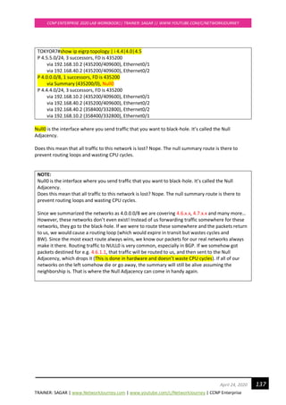 TRAINER: SAGAR | www.NetworkJourney.com | www.youtube.com/c/NetworkJourney | CCNP Enterprise
CCNP ENTERPRISE 2020 LAB WORKBOOK|| TRAINER: SAGAR || WWW.YOUTUBE.COM/C/NETWORKJOURNEY
137April 24, 2020
TOKYOR7#show ip eigrp topology | i 4.4|4.0|4.5
P 4.5.5.0/24, 3 successors, FD is 435200
via 192.168.10.2 (435200/409600), Ethernet0/1
via 192.168.40.2 (435200/409600), Ethernet0/2
P 4.0.0.0/8, 1 successors, FD is 435200
via Summary (435200/0), Null0
P 4.4.4.0/24, 3 successors, FD is 435200
via 192.168.10.2 (435200/409600), Ethernet0/1
via 192.168.40.2 (435200/409600), Ethernet0/2
via 192.168.40.2 (358400/332800), Ethernet0/2
via 192.168.10.2 (358400/332800), Ethernet0/1
Null0 is the interface where you send traffic that you want to black-hole. It’s called the Null
Adjacency.
Does this mean that all traffic to this network is lost? Nope. The null summary route is there to
prevent routing loops and wasting CPU cycles.
NOTE:
Null0 is the interface where you send traffic that you want to black-hole. It’s called the Null
Adjacency.
Does this mean that all traffic to this network is lost? Nope. The null summary route is there to
prevent routing loops and wasting CPU cycles.
Since we summarized the networks as 4.0.0.0/8 we are covering 4.6.x.x, 4.7.x.x and many more…
However, these networks don’t even exist! Instead of us forwarding traffic somewhere for these
networks, they go to the black-hole. If we were to route these somewhere and the packets return
to us, we would cause a routing loop (which would expire in transit but wastes cycles and
BW). Since the most exact route always wins, we know our packets for our real networks always
make it there. Routing traffic to NULL0 is very common, especially in BGP. If we somehow got
packets destined for e.g. 4.6.1.1, that traffic will be routed to us, and then sent to the Null
Adjacency, which drops it (This is done in hardware and doesn’t waste CPU cycles). If all of our
networks on the left somehow die or go away, the summary will still be alive assuming the
neighborship is. That is where the Null Adjacency can come in handy again.
 