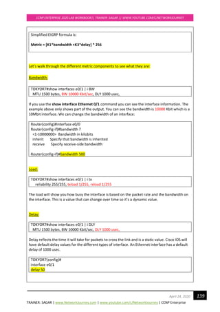 TRAINER: SAGAR | www.NetworkJourney.com | www.youtube.com/c/NetworkJourney | CCNP Enterprise
CCNP ENTERPRISE 2020 LAB WORKBOOK|| TRAINER: SAGAR || WWW.YOUTUBE.COM/C/NETWORKJOURNEY
139April 24, 2020
Simplified EIGRP formula is:
Metric = [K1*bandwidth +K3*delay] * 256
Let’s walk through the different metric components to see what they are:
Bandwidth:
TOKYOR7#show interfaces e0/1 | i BW
MTU 1500 bytes, BW 10000 Kbit/sec, DLY 1000 usec,
If you use the show interface Ethernet 0/1 command you can see the interface information. The
example above only shows part of the output. You can see the bandwidth is 10000 Kbit which is a
10Mbit interface. We can change the bandwidth of an interface:
Router(config)#interface e0/0
Router(config-if)#bandwidth ?
<1-10000000> Bandwidth in kilobits
inherit Specify that bandwidth is inherited
receive Specify receive-side bandwidth
Router(config-if)#bandwidth 500
Load:
TOKYOR7#show interfaces e0/1 | i tx
reliability 255/255, txload 1/255, rxload 1/255
The load will show you how busy the interface is based on the packet rate and the bandwidth on
the interface. This is a value that can change over time so it’s a dynamic value.
Delay:
TOKYOR7#show interfaces e0/1 | i DLY
MTU 1500 bytes, BW 10000 Kbit/sec, DLY 1000 usec,
Delay reflects the time it will take for packets to cross the link and is a static value. Cisco IOS will
have default delay values for the different types of interface. An Ethernet interface has a default
delay of 1000 usec.
TOKYOR7(config)#
interface e0/1
delay 50
 