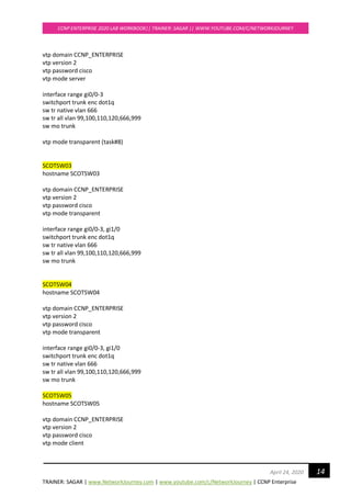 TRAINER: SAGAR | www.NetworkJourney.com | www.youtube.com/c/NetworkJourney | CCNP Enterprise
CCNP ENTERPRISE 2020 LAB WORKBOOK|| TRAINER: SAGAR || WWW.YOUTUBE.COM/C/NETWORKJOURNEY
14April 24, 2020
vtp domain CCNP_ENTERPRISE
vtp version 2
vtp password cisco
vtp mode server
interface range gi0/0-3
switchport trunk enc dot1q
sw tr native vlan 666
sw tr all vlan 99,100,110,120,666,999
sw mo trunk
vtp mode transparent (task#8)
SCOTSW03
hostname SCOTSW03
vtp domain CCNP_ENTERPRISE
vtp version 2
vtp password cisco
vtp mode transparent
interface range gi0/0-3, gi1/0
switchport trunk enc dot1q
sw tr native vlan 666
sw tr all vlan 99,100,110,120,666,999
sw mo trunk
SCOTSW04
hostname SCOTSW04
vtp domain CCNP_ENTERPRISE
vtp version 2
vtp password cisco
vtp mode transparent
interface range gi0/0-3, gi1/0
switchport trunk enc dot1q
sw tr native vlan 666
sw tr all vlan 99,100,110,120,666,999
sw mo trunk
SCOTSW05
hostname SCOTSW05
vtp domain CCNP_ENTERPRISE
vtp version 2
vtp password cisco
vtp mode client
 