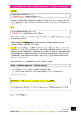 TRAINER: SAGAR | www.NetworkJourney.com | www.youtube.com/c/NetworkJourney | CCNP Enterprise
CCNP ENTERPRISE 2020 LAB WORKBOOK|| TRAINER: SAGAR || WWW.YOUTUBE.COM/C/NETWORKJOURNEY
140April 24, 2020
Reliability:
TOKYOR7#show interfaces e0/1 | i rel
reliability 255/255, txload 1/255, rxload 1/255
Reliability at 255/255 is 100%. This means that you don’t have issues on the physical or data-link
layer. If you are having issues this value will decrease. Since this is something that can change it’s
a dynamic value.
MTU:
TOKYOR7#show interfaces e0/1 | i MTU
MTU 1500 bytes, BW 10000 Kbit/sec, DLY 500 usec,
MTU or Maximum Transmission Unit is being exchanged between EIGRP neighbours but not used
for the metric calculation.
By default, only K1 and K3 are enabled and we don’t use K2 or K4. This means that only
bandwidth and delay are used in the formula.
Why not? Because loading and reliability are dynamic values and they can change over time. You
don’t want your EIGRP routers calculating 24/7 and sending updates to each other just because
the load or reliability of an interface has changed. We want routing protocols to be nice and quiet
and only base their routing decisions on static values like bandwidth and delay. If you only use
those two static values our EIGRP routers don’t have to do any recalculation unless an interface
goes down or a router died.
Since only K1 and K3 are enabled we can simplify the EIGRP formula:
Metric = bandwidth (slowest link) + delay (sum of delays)
• Bandwidth: [107
/ minimum bandwidth in the path] * 256.
• Delay: sums of delays in the path multiplied by 256 (in tens of microseconds).
So the formula looks like:
EIGRP Metric = [ (107
/ minimum bandwidth) + (sum of delays) ] * 256
The multiplication of 256 is done so EIGRP is compatible with IGRP (the predecessor of EIGRP).
Let us do some labbing now.
 