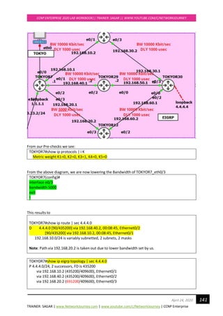 TRAINER: SAGAR | www.NetworkJourney.com | www.youtube.com/c/NetworkJourney | CCNP Enterprise
CCNP ENTERPRISE 2020 LAB WORKBOOK|| TRAINER: SAGAR || WWW.YOUTUBE.COM/C/NETWORKJOURNEY
141April 24, 2020
From our Pre-checks we see:
TOKYOR7#show ip protocols | i K
Metric weight K1=0, K2=0, K3=1, K4=0, K5=0
From the above diagram, we are now lowering the Bandwidth of TOKYOR7_eth0/3
TOKYOR7(config)#
interface e0/3
bandwidth 5000
exit
!
This results to
TOKYOR7#show ip route | sec 4.4.4.0
D 4.4.4.0 [90/435200] via 192.168.40.2, 00:08:45, Ethernet0/2
[90/435200] via 192.168.10.2, 00:08:45, Ethernet0/1
192.168.10.0/24 is variably subnetted, 2 subnets, 2 masks
Note: Path via 192.168.20.2 is taken out due to lower bandwidth set by us.
TOKYOR7#show ip eigrp topology | sec 4.4.4.0
P 4.4.4.0/24, 2 successors, FD is 435200
via 192.168.10.2 (435200/409600), Ethernet0/1
via 192.168.40.2 (435200/409600), Ethernet0/2
via 192.168.20.2 (691200/409600), Ethernet0/3
 