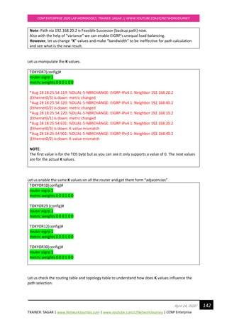 TRAINER: SAGAR | www.NetworkJourney.com | www.youtube.com/c/NetworkJourney | CCNP Enterprise
CCNP ENTERPRISE 2020 LAB WORKBOOK|| TRAINER: SAGAR || WWW.YOUTUBE.COM/C/NETWORKJOURNEY
142April 24, 2020
Note: Path via 192.168.20.2 is Feasible Successor (backup path) now.
Also with the help of “variance” we can enable EIGRP’s unequal load-balancing.
However, let us change “K” values and make “bandwidth” to be ineffective for path calculation
and see what is the new result.
Let us manipulate the K values.
TOKYOR7(config)#
router eigrp 1
metric weights 0 0 0 1 0 0
*Aug 28 18:25:54.119: %DUAL-5-NBRCHANGE: EIGRP-IPv4 1: Neighbor 192.168.20.2
(Ethernet0/3) is down: metric changed
*Aug 28 18:25:54.120: %DUAL-5-NBRCHANGE: EIGRP-IPv4 1: Neighbor 192.168.40.2
(Ethernet0/2) is down: metric changed
*Aug 28 18:25:54.120: %DUAL-5-NBRCHANGE: EIGRP-IPv4 1: Neighbor 192.168.10.2
(Ethernet0/1) is down: metric changed
*Aug 28 18:25:54.631: %DUAL-5-NBRCHANGE: EIGRP-IPv4 1: Neighbor 192.168.20.2
(Ethernet0/3) is down: K-value mismatch
*Aug 28 18:25:54.901: %DUAL-5-NBRCHANGE: EIGRP-IPv4 1: Neighbor 192.168.40.2
(Ethernet0/2) is down: K-value mismatch
NOTE:
The first value is for the TOS byte but as you can see it only supports a value of 0. The next values
are for the actual K values.
Let us enable the same K values on all the router and get them form “adjacencies”
TOKYOR10(config)#
router eigrp 1
metric weights 0 0 0 1 0 0
TOKYOR29 (config)#
router eigrp 1
metric weights 0 0 0 1 0 0
TOKYOR12(config)#
router eigrp 1
metric weights 0 0 0 1 0 0
TOKYOR30(config)#
router eigrp 1
metric weights 0 0 0 1 0 0
Let us check the routing table and topology table to understand how does K values influence the
path selection:
 