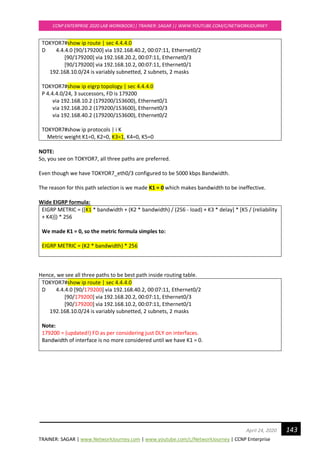 TRAINER: SAGAR | www.NetworkJourney.com | www.youtube.com/c/NetworkJourney | CCNP Enterprise
CCNP ENTERPRISE 2020 LAB WORKBOOK|| TRAINER: SAGAR || WWW.YOUTUBE.COM/C/NETWORKJOURNEY
143April 24, 2020
TOKYOR7#show ip route | sec 4.4.4.0
D 4.4.4.0 [90/179200] via 192.168.40.2, 00:07:11, Ethernet0/2
[90/179200] via 192.168.20.2, 00:07:11, Ethernet0/3
[90/179200] via 192.168.10.2, 00:07:11, Ethernet0/1
192.168.10.0/24 is variably subnetted, 2 subnets, 2 masks
TOKYOR7#show ip eigrp topology | sec 4.4.4.0
P 4.4.4.0/24, 3 successors, FD is 179200
via 192.168.10.2 (179200/153600), Ethernet0/1
via 192.168.20.2 (179200/153600), Ethernet0/3
via 192.168.40.2 (179200/153600), Ethernet0/2
TOKYOR7#show ip protocols | i K
Metric weight K1=0, K2=0, K3=1, K4=0, K5=0
NOTE:
So, you see on TOKYOR7, all three paths are preferred.
Even though we have TOKYOR7_eth0/3 configured to be 5000 kbps Bandwidth.
The reason for this path selection is we made K1 = 0 which makes bandwidth to be ineffective.
Wide EIGRP formula:
EIGRP METRIC = ([K1 * bandwidth + (K2 * bandwidth) / (256 - load) + K3 * delay] * [K5 / (reliability
+ K4)]) * 256
We made K1 = 0, so the metric formula simples to:
EIGRP METRIC = (K2 * bandwidth) * 256
Hence, we see all three paths to be best path inside routing table.
TOKYOR7#show ip route | sec 4.4.4.0
D 4.4.4.0 [90/179200] via 192.168.40.2, 00:07:11, Ethernet0/2
[90/179200] via 192.168.20.2, 00:07:11, Ethernet0/3
[90/179200] via 192.168.10.2, 00:07:11, Ethernet0/1
192.168.10.0/24 is variably subnetted, 2 subnets, 2 masks
Note:
179200 = (updated!) FD as per considering just DLY on interfaces.
Bandwidth of interface is no more considered until we have K1 = 0.
 