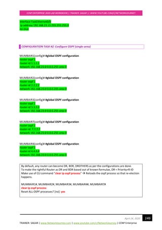 TRAINER: SAGAR | www.NetworkJourney.com | www.youtube.com/c/NetworkJourney | CCNP Enterprise
CCNP ENTERPRISE 2020 LAB WORKBOOK|| TRAINER: SAGAR || WWW.YOUTUBE.COM/C/NETWORKJOURNEY
146April 24, 2020
interface FastEthernet0/0
ip address 192.168.23.15 255.255.255.0
no shut
CONFIGURATION TASK #2: Configure OSPF (single-area)
MUMBAIR1(config)# #global OSPF configuration
router ospf 1
router-id 1.1.1.1
network 192.168.23.0 0.0.0.255 area 0
MUMBAIR2(config)# #global OSPF configuration
router ospf 1
router-id 2.2.2.2
network 192.168.23.0 0.0.0.255 area 0
MUMBAIR3(config)# #global OSPF configuration
router ospf 1
router-id 3.3.3.3
network 192.168.23.0 0.0.0.255 area 0
MUMBAIR7(config)# #global OSPF configuration
router ospf 1
router-id 7.7.7.7
network 192.168.23.0 0.0.0.255 area 0
MUMBAIR4(config)# #global OSPF configuration
router ospf 1
router-id 4.4.4.4
network 192.168.23.0 0.0.0.255 area 0
By default, any router can become DR, BDR, DROTHERS as per the configurations are done.
To make the rightful Router as DR and BDR based out of known formulae, DR = Priority+R-ID
Make use of CLI command “clear ip ospf process” → Reloads the ospf process so that re-election
happens.
MUMBAIR1#, MUMBAIR2#, MUMBAIR3#, MUMBAIR4#, MUMBAIR7#
clear ip ospf process
Reset ALL OSPF processes? [no]: yes
 