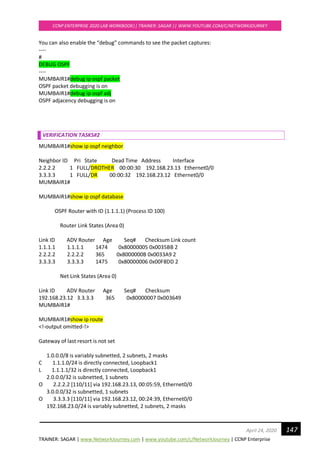 TRAINER: SAGAR | www.NetworkJourney.com | www.youtube.com/c/NetworkJourney | CCNP Enterprise
CCNP ENTERPRISE 2020 LAB WORKBOOK|| TRAINER: SAGAR || WWW.YOUTUBE.COM/C/NETWORKJOURNEY
147April 24, 2020
You can also enable the “debug” commands to see the packet captures:
----
#
DEBUG OSPF
----
MUMBAIR1#debug ip ospf packet
OSPF packet debugging is on
MUMBAIR1#debug ip ospf adj
OSPF adjacency debugging is on
VERIFICATION TASKS#2
MUMBAIR1#show ip ospf neighbor
Neighbor ID Pri State Dead Time Address Interface
2.2.2.2 1 FULL/DROTHER 00:00:30 192.168.23.13 Ethernet0/0
3.3.3.3 1 FULL/DR 00:00:32 192.168.23.12 Ethernet0/0
MUMBAIR1#
MUMBAIR1#show ip ospf database
OSPF Router with ID (1.1.1.1) (Process ID 100)
Router Link States (Area 0)
Link ID ADV Router Age Seq# Checksum Link count
1.1.1.1 1.1.1.1 1474 0x80000005 0x0035BB 2
2.2.2.2 2.2.2.2 365 0x8000000B 0x0033A9 2
3.3.3.3 3.3.3.3 1475 0x80000006 0x00F8DD 2
Net Link States (Area 0)
Link ID ADV Router Age Seq# Checksum
192.168.23.12 3.3.3.3 365 0x80000007 0x003649
MUMBAIR1#
MUMBAIR1#show ip route
<!-output omitted-!>
Gateway of last resort is not set
1.0.0.0/8 is variably subnetted, 2 subnets, 2 masks
C 1.1.1.0/24 is directly connected, Loopback1
L 1.1.1.1/32 is directly connected, Loopback1
2.0.0.0/32 is subnetted, 1 subnets
O 2.2.2.2 [110/11] via 192.168.23.13, 00:05:59, Ethernet0/0
3.0.0.0/32 is subnetted, 1 subnets
O 3.3.3.3 [110/11] via 192.168.23.12, 00:24:39, Ethernet0/0
192.168.23.0/24 is variably subnetted, 2 subnets, 2 masks
 