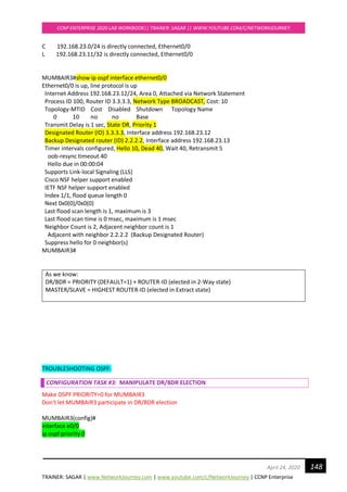 TRAINER: SAGAR | www.NetworkJourney.com | www.youtube.com/c/NetworkJourney | CCNP Enterprise
CCNP ENTERPRISE 2020 LAB WORKBOOK|| TRAINER: SAGAR || WWW.YOUTUBE.COM/C/NETWORKJOURNEY
148April 24, 2020
C 192.168.23.0/24 is directly connected, Ethernet0/0
L 192.168.23.11/32 is directly connected, Ethernet0/0
MUMBAIR3#show ip ospf interface ethernet0/0
Ethernet0/0 is up, line protocol is up
Internet Address 192.168.23.12/24, Area 0, Attached via Network Statement
Process ID 100, Router ID 3.3.3.3, Network Type BROADCAST, Cost: 10
Topology-MTID Cost Disabled Shutdown Topology Name
0 10 no no Base
Transmit Delay is 1 sec, State DR, Priority 1
Designated Router (ID) 3.3.3.3, Interface address 192.168.23.12
Backup Designated router (ID) 2.2.2.2, Interface address 192.168.23.13
Timer intervals configured, Hello 10, Dead 40, Wait 40, Retransmit 5
oob-resync timeout 40
Hello due in 00:00:04
Supports Link-local Signaling (LLS)
Cisco NSF helper support enabled
IETF NSF helper support enabled
Index 1/1, flood queue length 0
Next 0x0(0)/0x0(0)
Last flood scan length is 1, maximum is 3
Last flood scan time is 0 msec, maximum is 1 msec
Neighbor Count is 2, Adjacent neighbor count is 1
Adjacent with neighbor 2.2.2.2 (Backup Designated Router)
Suppress hello for 0 neighbor(s)
MUMBAIR3#
As we know:
DR/BDR = PRIORITY (DEFAULT=1) + ROUTER-ID (elected in 2-Way state)
MASTER/SLAVE = HIGHEST ROUTER-ID (elected in Extract state)
TROUBLESHOOTING OSPF:
CONFIGURATION TASK #3: MANIPULATE DR/BDR ELECTION
Make OSPF PRIORITY=0 for MUMBAIR3
Don't let MUMBAIR3 participate in DR/BDR election
MUMBAIR3(config)#
interface e0/0
ip ospf priority 0
 