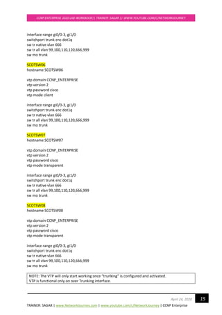 TRAINER: SAGAR | www.NetworkJourney.com | www.youtube.com/c/NetworkJourney | CCNP Enterprise
CCNP ENTERPRISE 2020 LAB WORKBOOK|| TRAINER: SAGAR || WWW.YOUTUBE.COM/C/NETWORKJOURNEY
15April 24, 2020
interface range gi0/0-3, gi1/0
switchport trunk enc dot1q
sw tr native vlan 666
sw tr all vlan 99,100,110,120,666,999
sw mo trunk
SCOTSW06
hostname SCOTSW06
vtp domain CCNP_ENTERPRISE
vtp version 2
vtp password cisco
vtp mode client
interface range gi0/0-3, gi1/0
switchport trunk enc dot1q
sw tr native vlan 666
sw tr all vlan 99,100,110,120,666,999
sw mo trunk
SCOTSW07
hostname SCOTSW07
vtp domain CCNP_ENTERPRISE
vtp version 2
vtp password cisco
vtp mode transparent
interface range gi0/0-3, gi1/0
switchport trunk enc dot1q
sw tr native vlan 666
sw tr all vlan 99,100,110,120,666,999
sw mo trunk
SCOTSW08
hostname SCOTSW08
vtp domain CCNP_ENTERPRISE
vtp version 2
vtp password cisco
vtp mode transparent
interface range gi0/0-3, gi1/0
switchport trunk enc dot1q
sw tr native vlan 666
sw tr all vlan 99,100,110,120,666,999
sw mo trunk
NOTE: The VTP will only start working once “trunking” is configured and activated.
VTP is functional only on over Trunking interface.
 