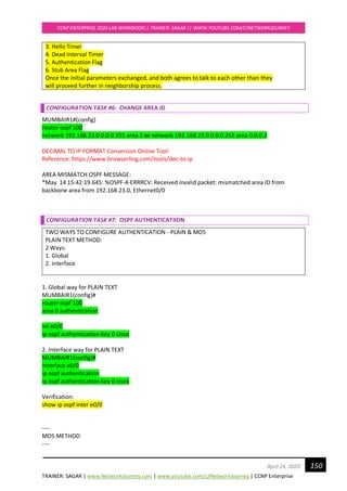 TRAINER: SAGAR | www.NetworkJourney.com | www.youtube.com/c/NetworkJourney | CCNP Enterprise
CCNP ENTERPRISE 2020 LAB WORKBOOK|| TRAINER: SAGAR || WWW.YOUTUBE.COM/C/NETWORKJOURNEY
150April 24, 2020
3. Hello Timer
4. Dead Interval Timer
5. Authentication Flag
6. Stub Area Flag
Once the initial parameters exchanged, and both agrees to talk to each other than they
will proceed further in neighborship process.
CONFIGURATION TASK #6: CHANGE AREA ID
MUMBAIR1#(config)
router ospf 100
network 192.168.23.0 0.0.0.255 area 2 or network 192.168.23.0 0.0.0.255 area 0.0.0.2
DECIMAL TO IP FORMAT Conversion Online Tool:
Reference: https://www.browserling.com/tools/dec-to-ip
AREA MISMATCH OSPF MESSAGE:
*May 14 15:42:19.645: %OSPF-4-ERRRCV: Received invalid packet: mismatched area ID from
backbone area from 192.168.23.0, Ethernet0/0
CONFIGURATION TASK #7: OSPF AUTHENTICATIION
TWO WAYS TO CONFIGURE AUTHENTICATION - PLAIN & MD5
PLAIN TEXT METHOD:
2 Ways:
1. Global
2. Interface
1. Global way for PLAIN TEXT
MUMBAIR1(config)#
router ospf 100
area 0 authentication
int e0/0
ip ospf authentication-key 0 cisco
2. Interface way for PLAIN TEXT
MUMBAIR1(config)#
interface e0/0
ip ospf authentication
ip ospf authentication-key 0 cisco
Verification:
show ip ospf inter e0/0
----
MD5 METHOD
----
 