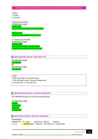 TRAINER: SAGAR | www.NetworkJourney.com | www.youtube.com/c/NetworkJourney | CCNP Enterprise
CCNP ENTERPRISE 2020 LAB WORKBOOK|| TRAINER: SAGAR || WWW.YOUTUBE.COM/C/NETWORKJOURNEY
151April 24, 2020
2 Ways:
1. Global
2. Interface
1.Global way for MD5
MUMBAIR1(config)#
router ospf 1
area 0.0.0.0 authentication message-digest
interface e0/0
ip ospf message-digest-key 1 md5 cisco
2. Interface way for MD5
MUMBAIR1(config)#
interface e0/0
ip ospf authentication message-digest
ip ospf message-digest-key 1 md5 0 cisco
CONFIGURATION TASK #8: OSPF AREA TYPE
MUMBAIR4(config)#
area 40 stub
or
MUMBAIR5(config)#
area 40 nssa
Note:
OSPF Area Type must match always.
To fix this both routers must be configured as
“area 40 stub” or “area 40 nssa”
CONFIGURATION TASK #9: OSPF MTU MISMATCH
MTU MISTMATCH (Stuck in Extract/Exchange State)
MUMBAIR2(config)#
int e0/0
ip mtu 1000
shutdown
no shutdown
VERIFICATION TASK #9: OSPF MTU MISMATCH
MUMBAIR2#
Neighbor ID Pri State Dead Time Address Interface
1.1.1.1 1 EXSTART/BDR 00:00:39 192.168.23.11 Ethernet0/0
 