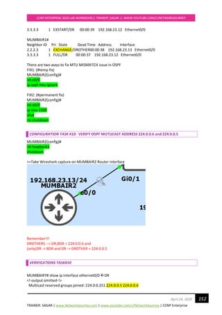 TRAINER: SAGAR | www.NetworkJourney.com | www.youtube.com/c/NetworkJourney | CCNP Enterprise
CCNP ENTERPRISE 2020 LAB WORKBOOK|| TRAINER: SAGAR || WWW.YOUTUBE.COM/C/NETWORKJOURNEY
152April 24, 2020
3.3.3.3 1 EXSTART/DR 00:00:39 192.168.23.12 Ethernet0/0
MUMBAIR1#
Neighbor ID Pri State Dead Time Address Interface
2.2.2.2 1 EXCHANGE/DROTHER00:00:38 192.168.23.13 Ethernet0/0
3.3.3.3 1 FULL/DR 00:00:37 192.168.23.12 Ethernet0/0
There are two ways to fix MTU MISMATCH issue in OSPF
FIX1: (#temp fix)
MUMBAIR2(config)#
int e0/0
ip ospf mtu-ignore
FIX2: (#permanent fix)
MUMBAIR2(config)#
int e0/0
ip mtu 1500
shut
no shutdown
CONFIGURATION TASK #10: VERIFY OSPF MUTLICAST ADDRESS 224.0.0.6 and 224.0.0.5
MUMBAIR2(config)#
int loopback1
shutdown
>>Take Wireshark capture on MUMBAIR2 Router interface
Remember!!!
DROTHERS --> DR,BDR = 224.0.0.6 and
(only)DR -> BDR and DR -> DROTHER = 224.0.0.5
VERIFICATIONS TASK#10
MUMBAIR7# show ip interface ethernet0/0 DR
<!-output omitted-!>
Multicast reserved groups joined: 224.0.0.251 224.0.0.5 224.0.0.6
 
