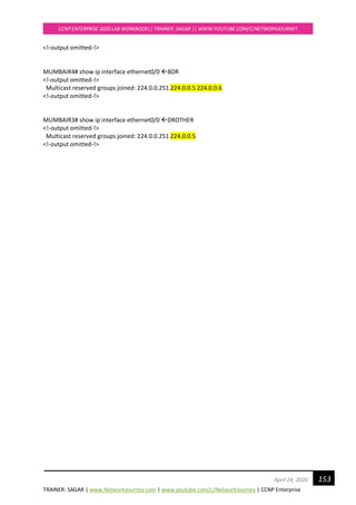 TRAINER: SAGAR | www.NetworkJourney.com | www.youtube.com/c/NetworkJourney | CCNP Enterprise
CCNP ENTERPRISE 2020 LAB WORKBOOK|| TRAINER: SAGAR || WWW.YOUTUBE.COM/C/NETWORKJOURNEY
153April 24, 2020
<!-output omitted-!>
MUMBAIR4# show ip interface ethernet0/0 BDR
<!-output omitted-!>
Multicast reserved groups joined: 224.0.0.251 224.0.0.5 224.0.0.6
<!-output omitted-!>
MUMBAIR3# show ip interface ethernet0/0 DROTHER
<!-output omitted-!>
Multicast reserved groups joined: 224.0.0.251 224.0.0.5
<!-output omitted-!>
 