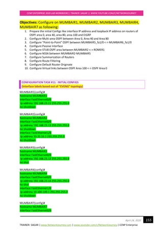 TRAINER: SAGAR | www.NetworkJourney.com | www.youtube.com/c/NetworkJourney | CCNP Enterprise
CCNP ENTERPRISE 2020 LAB WORKBOOK|| TRAINER: SAGAR || WWW.YOUTUBE.COM/C/NETWORKJOURNEY
155April 24, 2020
Objectives: Configure on MUMBAIR1, MUMBAIR2, MUMBAIR3, MUMBAIR4,
MUMBAIR7 as following:
1. Prepare the initial Configs like interface IP address and loopback IP address on routers of
OSPF area 0, area 40, area 80, area 100 and EIGRP
2. Configure Multi-area OSPF between Area 0, Area 40 and Area 80
3. Configure “Point-to-Point” OSPF between MUMBAIR5_fa1/0 <-> MUMBAIR6_fa1/0
4. Configure Passive Interface
5. Configure STUB OSPF area between MUMBAIR2 <-> ROMER1
6. Configure NSSA between MUMBAIR2-MUMBAIR5
7. Configure Summarization of Routers
8. Configure Route Filtering
9. Configure Default Router Originate
10. Configure Virtual links between OSPF Area 100 <-> OSPF Area 0
CONFIGURATION TASK #11: INITIAL CONFIGS
(interface labels based out of “EVENG” topology)
MUMBAIR1(config)#
hostname MUMBAIR1
interface FastEthernet0/0
ip address 192.168.23.11 255.255.255.0
no shutdown
MUMBAIR2(config)#
hostname MUMBAIR2
interface FastEthernet0/0
ip address 192.168.23.13 255.255.255.0
no shutdown
interface FastEthernet1/0
ip address 33.33.33.1 255.255.255.0
no shutdown
MUMBAIR3(config)#
hostname MUMBAIR3
interface FastEthernet0/0
ip address 192.168.23.12 255.255.255.0
no shut
MUMBAIR4(config)#
hostname MUMBAIR4
interface FastEthernet0/0
ip address 192.168.23.14 255.255.255.0
no shut
interface FastEthernet1/0
ip address 10.100.100.1 255.255.255.0
no shutdown
MUMBAIR7(config)#
hostname MUMBAIR7
interface FastEthernet0/0
 