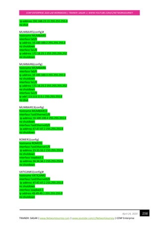 TRAINER: SAGAR | www.NetworkJourney.com | www.youtube.com/c/NetworkJourney | CCNP Enterprise
CCNP ENTERPRISE 2020 LAB WORKBOOK|| TRAINER: SAGAR || WWW.YOUTUBE.COM/C/NETWORKJOURNEY
156April 24, 2020
ip address 192.168.23.15 255.255.255.0
no shut
MUMBAIR5(config)#
hostname MUMBAIR5
interface fa0/0
ip address 10.100.100.2 255.255.255.0
no shutdown
interface fa1/0
ip address 172.16.23.1 255.255.255.252
no shutdown
MUMBAIR6(config)
hostname MUMBAIR6
interface fa0/0
ip address 10.100.100.3 255.255.255.0
no shutdown
interface fa1/0
ip address 172.16.23.2 255.255.255.252
no shutdown
interface fa2/0
ip add 113.113.113.1 255.255.255.0
no shut
MUMBAIR13(config)
hostname MUMBAIR13
interface FastEthernet3/0
ip address 10.100.100.4 255.255.255.0
no shutdown
interface FastEthernet0/0
ip address 47.47.47.1 255.255.255.0
no shutdown
ROMER1(config)
hostname ROMER1
interface FastEthernet1/0
ip address 33.33.33.2 255.255.255.0
no shutdown
interface loopback 1
ip address 34.34.34.1 255.255.255.0
no shutdown
VATICANR1(config)#
hostname VATICANR1
interface FastEthernet0/0
ip address 47.47.47.2 255.255.255.0
no shutdown
interface loopback 1
ip address 49.49.49.1 255.255.255.0
no shutdown
 