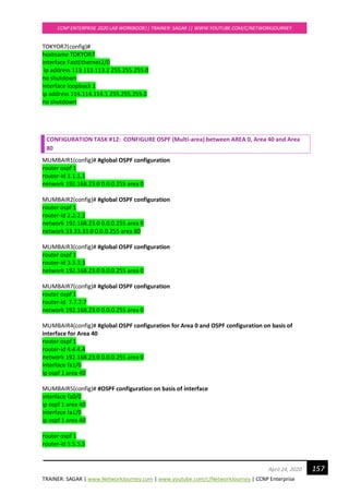 TRAINER: SAGAR | www.NetworkJourney.com | www.youtube.com/c/NetworkJourney | CCNP Enterprise
CCNP ENTERPRISE 2020 LAB WORKBOOK|| TRAINER: SAGAR || WWW.YOUTUBE.COM/C/NETWORKJOURNEY
157April 24, 2020
TOKYOR7(config)#
hostname TOKYOR7
interface FastEthernet2/0
ip address 113.113.113.2 255.255.255.0
no shutdown
interface loopback 1
ip address 114.114.114.1 255.255.255.0
no shutdown
CONFIGURATION TASK #12: CONFIGURE OSPF (Multi-area) between AREA 0, Area 40 and Area
80
MUMBAIR1(config)# #global OSPF configuration
router ospf 1
router-id 1.1.1.1
network 192.168.23.0 0.0.0.255 area 0
MUMBAIR2(config)# #global OSPF configuration
router ospf 1
router-id 2.2.2.2
network 192.168.23.0 0.0.0.255 area 0
network 33.33.33.0 0.0.0.255 area 80
MUMBAIR3(config)# #global OSPF configuration
router ospf 1
router-id 3.3.3.3
network 192.168.23.0 0.0.0.255 area 0
MUMBAIR7(config)# #global OSPF configuration
router ospf 1
router-id 7.7.7.7
network 192.168.23.0 0.0.0.255 area 0
MUMBAIR4(config)# #global OSPF configuration for Area 0 and OSPF configuration on basis of
interface for Area 40
router ospf 1
router-id 4.4.4.4
network 192.168.23.0 0.0.0.255 area 0
interface fa1/0
ip ospf 1 area 40
MUMBAIR5(config)# #OSPF configuration on basis of interface
interface fa0/0
ip ospf 1 area 40
interface fa1/0
ip ospf 1 area 40
router ospf 1
router-id 5.5.5.5
 