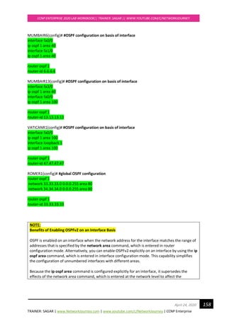 TRAINER: SAGAR | www.NetworkJourney.com | www.youtube.com/c/NetworkJourney | CCNP Enterprise
CCNP ENTERPRISE 2020 LAB WORKBOOK|| TRAINER: SAGAR || WWW.YOUTUBE.COM/C/NETWORKJOURNEY
158April 24, 2020
MUMBAIR6(config)# #OSPF configuration on basis of interface
interface fa0/0
ip ospf 1 area 40
interface fa1/0
ip ospf 1 area 40
router ospf 1
router-id 6.6.6.6
MUMBAIR13(config)# #OSPF configuration on basis of interface
interface fa3/0
ip ospf 1 area 40
interface fa0/0
ip ospf 1 area 100
router ospf 1
router-id 13.13.13.13
VATICANR1(config)# #OSPF configuration on basis of interface
interface fa0/0
ip ospf 1 area 100
interface loopback 1
ip ospf 1 area 100
router ospf 1
router-id 47.47.47.47
ROMER1(config)# #global OSPF configuration
router ospf 1
network 33.33.33.0 0.0.0.255 area 80
network 34.34.34.0 0.0.0.255 area 80
router ospf 1
router-id 33.33.33.33
NOTE:
Benefits of Enabling OSPFv2 on an Interface Basis
OSPF is enabled on an interface when the network address for the interface matches the range of
addresses that is specified by the network area command, which is entered in router
configuration mode. Alternatively, you can enable OSPFv2 explicitly on an interface by using the ip
ospf area command, which is entered in interface configuration mode. This capability simplifies
the configuration of unnumbered interfaces with different areas.
Because the ip ospf area command is configured explicitly for an interface, it supersedes the
effects of the network area command, which is entered at the network level to affect the
 