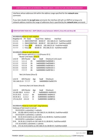 TRAINER: SAGAR | www.NetworkJourney.com | www.youtube.com/c/NetworkJourney | CCNP Enterprise
CCNP ENTERPRISE 2020 LAB WORKBOOK|| TRAINER: SAGAR || WWW.YOUTUBE.COM/C/NETWORKJOURNEY
159April 24, 2020
interfaces whose addresses fall within the address range specified for the network area
command.
If you later disable the ip ospf area command, the interface still will run OSPFv2 as long as its
network address matches the range of addresses that is specified by the network area command.
VERIFICATION TASK #12: OSPF (Multi-area) between AREA 0, Area 40 and Area 80
MUMBAIR1#show ip ospf neighbor
Neighbor ID Pri State Dead Time Address Interface
2.2.2.2 1 2WAY/DROTHER 00:00:37 192.168.23.13 FastEthernet0/0
3.3.3.3 1 2WAY/DROTHER 00:00:37 192.168.23.12 FastEthernet0/0
4.4.4.4 1 FULL/BDR 00:00:31 192.168.23.14 FastEthernet0/0
7.7.7.7 1 FULL/DR 00:00:33 192.168.23.15 FastEthernet0/0
MUMBAIR1#show ip ospf database
OSPF Router with ID (1.1.1.1) (Process ID 1)
Router Link States (Area 0)
Link ID ADV Router Age Seq# Checksum Link count
1.1.1.1 1.1.1.1 25 0x80000002 0x008589 1
2.2.2.2 2.2.2.2 26 0x80000002 0x0058AB 1
3.3.3.3 3.3.3.3 26 0x80000002 0x00FA03 1
4.4.4.4 4.4.4.4 16 0x80000002 0x00CD25 1
7.7.7.7 7.7.7.7 26 0x80000002 0x00F3E6 1
Net Link States (Area 0)
Link ID ADV Router Age Seq# Checksum
192.168.23.15 7.7.7.7 16 0x80000002 0x00C27A
Summary Net Link States (Area 0)
Link ID ADV Router Age Seq# Checksum
10.100.100.0 4.4.4.4 47 0x80000001 0x0093C5
33.33.33.0 2.2.2.2 66 0x80000001 0x00AE22
34.34.34.1 2.2.2.2 24 0x80000001 0x008A41
172.16.23.0 4.4.4.4 8 0x80000001 0x008FCA
MUMBAIR1#show ip route ospf | beg Gateway
Gateway of last resort is not set
10.0.0.0/24 is subnetted, 1 subnets
O IA 10.100.100.0 [110/2] via 192.168.23.14, 00:00:41, FastEthernet0/0
33.0.0.0/24 is subnetted, 1 subnets
O IA 33.33.33.0 [110/2] via 192.168.23.13, 00:00:41, FastEthernet0/0
34.0.0.0/32 is subnetted, 1 subnets
O IA 34.34.34.1 [110/3] via 192.168.23.13, 00:00:41, FastEthernet0/0
172.16.0.0/30 is subnetted, 1 subnets
O IA 172.16.23.0 [110/3] via 192.168.23.14, 00:00:37, FastEthernet0/0
 