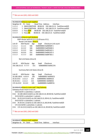 TRAINER: SAGAR | www.NetworkJourney.com | www.youtube.com/c/NetworkJourney | CCNP Enterprise
CCNP ENTERPRISE 2020 LAB WORKBOOK|| TRAINER: SAGAR || WWW.YOUTUBE.COM/C/NETWORKJOURNEY
160April 24, 2020
** We can see LSA1, LSA2 and LSA3
MUMBAIR3#show ip ospf neighbor
Neighbor ID Pri State Dead Time Address Interface
1.1.1.1 1 2WAY/DROTHER 00:00:35 192.168.23.11 FastEthernet0/0
2.2.2.2 1 2WAY/DROTHER 00:00:33 192.168.23.13 FastEthernet0/0
4.4.4.4 1 FULL/BDR 00:00:38 192.168.23.14 FastEthernet0/0
7.7.7.7 1 FULL/DR 00:00:35 192.168.23.15 FastEthernet0/0
MUMBAIR3#show ip ospf database
OSPF Router with ID (3.3.3.3) (Process ID 1)
Router Link States (Area 0)
Link ID ADV Router Age Seq# Checksum Link count
1.1.1.1 1.1.1.1 166 0x80000002 0x008589 1
2.2.2.2 2.2.2.2 166 0x80000002 0x0058AB 1
3.3.3.3 3.3.3.3 164 0x80000002 0x00FA03 1
4.4.4.4 4.4.4.4 151 0x80000002 0x00CD25 1
7.7.7.7 7.7.7.7 165 0x80000002 0x00F3E6 1
Net Link States (Area 0)
Link ID ADV Router Age Seq# Checksum
192.168.23.15 7.7.7.7 151 0x80000002 0x00C27A
Summary Net Link States (Area 0)
Link ID ADV Router Age Seq# Checksum
10.100.100.0 4.4.4.4 181 0x80000001 0x0093C5
33.33.33.0 2.2.2.2 213 0x80000001 0x00AE22
34.34.34.1 2.2.2.2 115 0x80000001 0x008A41
172.16.23.0 4.4.4.4 105 0x80000001 0x008FCA
MUMBAIR3#show ip route ospf | beg Gateway
Gateway of last resort is not set
10.0.0.0/24 is subnetted, 1 subnets
O IA 10.100.100.0 [110/2] via 192.168.23.14, 00:40:50, FastEthernet0/0
33.0.0.0/24 is subnetted, 1 subnets
O IA 33.33.33.0 [110/2] via 192.168.23.13, 00:41:15, FastEthernet0/0
34.0.0.0/32 is subnetted, 1 subnets
O IA 34.34.34.1 [110/3] via 192.168.23.13, 00:29:40, FastEthernet0/0
172.16.0.0/30 is subnetted, 1 subnets
O IA 172.16.23.0 [110/3] via 192.168.23.14, 00:40:50, FastEthernet0/0
** We can see LSA1, LSA2 and LSA3
MUMBAIR7#show ip ospf neighbor
Neighbor ID Pri State Dead Time Address Interface
 
