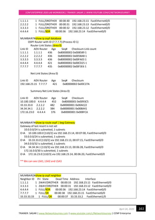 TRAINER: SAGAR | www.NetworkJourney.com | www.youtube.com/c/NetworkJourney | CCNP Enterprise
CCNP ENTERPRISE 2020 LAB WORKBOOK|| TRAINER: SAGAR || WWW.YOUTUBE.COM/C/NETWORKJOURNEY
161April 24, 2020
1.1.1.1 1 FULL/DROTHER 00:00:30 192.168.23.11 FastEthernet0/0
2.2.2.2 1 FULL/DROTHER 00:00:31 192.168.23.13 FastEthernet0/0
3.3.3.3 1 FULL/DROTHER 00:00:32 192.168.23.12 FastEthernet0/0
4.4.4.4 1 FULL/BDR 00:00:36 192.168.23.14 FastEthernet0/0
MUMBAIR7#show ip ospf database
OSPF Router with ID (7.7.7.7) (Process ID 1)
Router Link States (Area 0)
Link ID ADV Router Age Seq# Checksum Link count
1.1.1.1 1.1.1.1 436 0x80000002 0x008589 1
2.2.2.2 2.2.2.2 436 0x80000002 0x0058AB 1
3.3.3.3 3.3.3.3 436 0x80000002 0x00FA03 1
4.4.4.4 4.4.4.4 421 0x80000002 0x00CD25 1
7.7.7.7 7.7.7.7 435 0x80000002 0x00F3E6 1
Net Link States (Area 0)
Link ID ADV Router Age Seq# Checksum
192.168.23.15 7.7.7.7 421 0x80000002 0x00C27A
Summary Net Link States (Area 0)
Link ID ADV Router Age Seq# Checksum
10.100.100.0 4.4.4.4 452 0x80000001 0x0093C5
33.33.33.0 2.2.2.2 482 0x80000001 0x00AE22
34.34.34.1 2.2.2.2 384 0x80000001 0x008A41
172.16.23.0 4.4.4.4 376 0x80000001 0x008FCA
MUMBAIR7#show ip route ospf | beg Gateway
Gateway of last resort is not set
10.0.0.0/24 is subnetted, 1 subnets
O IA 10.100.100.0 [110/2] via 192.168.23.14, 00:07:00, FastEthernet0/0
33.0.0.0/24 is subnetted, 1 subnets
O IA 33.33.33.0 [110/2] via 192.168.23.13, 00:07:15, FastEthernet0/0
34.0.0.0/32 is subnetted, 1 subnets
O IA 34.34.34.1 [110/3] via 192.168.23.13, 00:06:28, FastEthernet0/0
172.16.0.0/30 is subnetted, 1 subnets
O IA 172.16.23.0 [110/3] via 192.168.23.14, 00:06:20, FastEthernet0/0
** We can see LSA1, LSA2 and LSA3
MUMBAIR2#show ip ospf neighbor
Neighbor ID Pri State Dead Time Address Interface
1.1.1.1 1 2WAY/DROTHER 00:00:33 192.168.23.11 FastEthernet0/0
3.3.3.3 1 2WAY/DROTHER 00:00:31 192.168.23.12 FastEthernet0/0
4.4.4.4 1 FULL/BDR 00:00:36 192.168.23.14 FastEthernet0/0
7.7.7.7 1 FULL/DR 00:00:38 192.168.23.15 FastEthernet0/0
33.33.33.33 1 FULL/DR 00:00:37 33.33.33.2 FastEthernet1/0
 