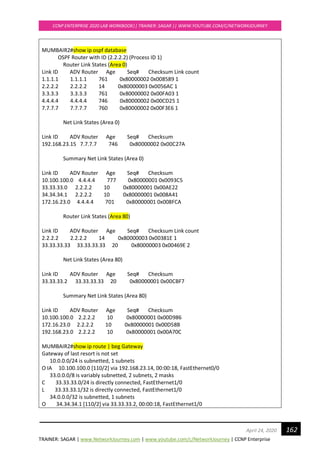 TRAINER: SAGAR | www.NetworkJourney.com | www.youtube.com/c/NetworkJourney | CCNP Enterprise
CCNP ENTERPRISE 2020 LAB WORKBOOK|| TRAINER: SAGAR || WWW.YOUTUBE.COM/C/NETWORKJOURNEY
162April 24, 2020
MUMBAIR2#show ip ospf database
OSPF Router with ID (2.2.2.2) (Process ID 1)
Router Link States (Area 0)
Link ID ADV Router Age Seq# Checksum Link count
1.1.1.1 1.1.1.1 761 0x80000002 0x008589 1
2.2.2.2 2.2.2.2 14 0x80000003 0x0056AC 1
3.3.3.3 3.3.3.3 761 0x80000002 0x00FA03 1
4.4.4.4 4.4.4.4 746 0x80000002 0x00CD25 1
7.7.7.7 7.7.7.7 760 0x80000002 0x00F3E6 1
Net Link States (Area 0)
Link ID ADV Router Age Seq# Checksum
192.168.23.15 7.7.7.7 746 0x80000002 0x00C27A
Summary Net Link States (Area 0)
Link ID ADV Router Age Seq# Checksum
10.100.100.0 4.4.4.4 777 0x80000001 0x0093C5
33.33.33.0 2.2.2.2 10 0x80000001 0x00AE22
34.34.34.1 2.2.2.2 10 0x80000001 0x008A41
172.16.23.0 4.4.4.4 701 0x80000001 0x008FCA
Router Link States (Area 80)
Link ID ADV Router Age Seq# Checksum Link count
2.2.2.2 2.2.2.2 14 0x80000003 0x00381E 1
33.33.33.33 33.33.33.33 20 0x80000003 0x00469E 2
Net Link States (Area 80)
Link ID ADV Router Age Seq# Checksum
33.33.33.2 33.33.33.33 20 0x80000001 0x00CBF7
Summary Net Link States (Area 80)
Link ID ADV Router Age Seq# Checksum
10.100.100.0 2.2.2.2 10 0x80000001 0x00D986
172.16.23.0 2.2.2.2 10 0x80000001 0x00D58B
192.168.23.0 2.2.2.2 10 0x80000001 0x00A70C
MUMBAIR2#show ip route | beg Gateway
Gateway of last resort is not set
10.0.0.0/24 is subnetted, 1 subnets
O IA 10.100.100.0 [110/2] via 192.168.23.14, 00:00:18, FastEthernet0/0
33.0.0.0/8 is variably subnetted, 2 subnets, 2 masks
C 33.33.33.0/24 is directly connected, FastEthernet1/0
L 33.33.33.1/32 is directly connected, FastEthernet1/0
34.0.0.0/32 is subnetted, 1 subnets
O 34.34.34.1 [110/2] via 33.33.33.2, 00:00:18, FastEthernet1/0
 
