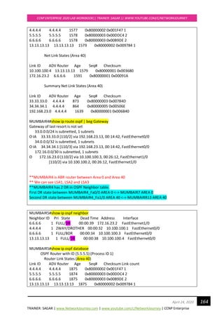 TRAINER: SAGAR | www.NetworkJourney.com | www.youtube.com/c/NetworkJourney | CCNP Enterprise
CCNP ENTERPRISE 2020 LAB WORKBOOK|| TRAINER: SAGAR || WWW.YOUTUBE.COM/C/NETWORKJOURNEY
164April 24, 2020
4.4.4.4 4.4.4.4 1577 0x80000002 0x001F47 1
5.5.5.5 5.5.5.5 1578 0x80000003 0x00DDC4 2
6.6.6.6 6.6.6.6 1578 0x80000003 0x00B9DE 2
13.13.13.13 13.13.13.13 1579 0x80000002 0x009784 1
Net Link States (Area 40)
Link ID ADV Router Age Seq# Checksum
10.100.100.4 13.13.13.13 1579 0x80000001 0x003680
172.16.23.2 6.6.6.6 1591 0x80000001 0x00091A
Summary Net Link States (Area 40)
Link ID ADV Router Age Seq# Checksum
33.33.33.0 4.4.4.4 873 0x80000003 0x00784D
34.34.34.1 4.4.4.4 864 0x80000005 0x00506E
192.168.23.0 4.4.4.4 1639 0x80000001 0x006B40
MUMBAIR4#show ip route ospf | beg Gateway
Gateway of last resort is not set
33.0.0.0/24 is subnetted, 1 subnets
O IA 33.33.33.0 [110/2] via 192.168.23.13, 00:14:42, FastEthernet0/0
34.0.0.0/32 is subnetted, 1 subnets
O IA 34.34.34.1 [110/3] via 192.168.23.13, 00:14:42, FastEthernet0/0
172.16.0.0/30 is subnetted, 1 subnets
O 172.16.23.0 [110/2] via 10.100.100.3, 00:26:12, FastEthernet1/0
[110/2] via 10.100.100.2, 00:26:12, FastEthernet1/0
**MUMBAIR4 is ABR router between Area 0 and Area 40
** We can see LSA1, LSA2 and LSA3
**MUMBAIR4 has 2 DR in OSPF Neighbor table.
First DR state between MUMBAIR4_Fa0/0 AREA 0 <-> MUMBAIR7 AREA 0
Second DR state between MUMBAIR4_Fa1/0 AREA 40 <-> MUMBAIRR13 AREA 40
MUMBAIR5#show ip ospf neighbor
Neighbor ID Pri State Dead Time Address Interface
6.6.6.6 1 FULL/DR 00:00:39 172.16.23.2 FastEthernet1/0
4.4.4.4 1 2WAY/DROTHER 00:00:32 10.100.100.1 FastEthernet0/0
6.6.6.6 1 FULL/BDR 00:00:34 10.100.100.3 FastEthernet0/0
13.13.13.13 1 FULL/DR 00:00:38 10.100.100.4 FastEthernet0/0
MUMBAIR5#show ip ospf database
OSPF Router with ID (5.5.5.5) (Process ID 1)
Router Link States (Area 40)
Link ID ADV Router Age Seq# Checksum Link count
4.4.4.4 4.4.4.4 1875 0x80000002 0x001F47 1
5.5.5.5 5.5.5.5 1874 0x80000003 0x00DDC4 2
6.6.6.6 6.6.6.6 1875 0x80000003 0x00B9DE 2
13.13.13.13 13.13.13.13 1875 0x80000002 0x009784 1
 