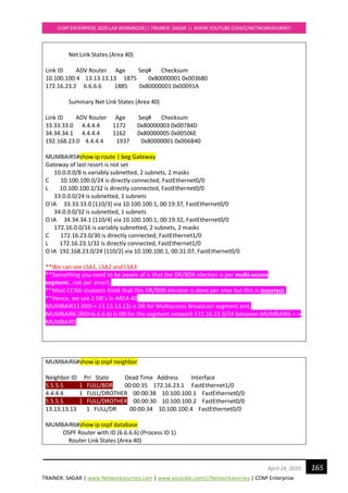 TRAINER: SAGAR | www.NetworkJourney.com | www.youtube.com/c/NetworkJourney | CCNP Enterprise
CCNP ENTERPRISE 2020 LAB WORKBOOK|| TRAINER: SAGAR || WWW.YOUTUBE.COM/C/NETWORKJOURNEY
165April 24, 2020
Net Link States (Area 40)
Link ID ADV Router Age Seq# Checksum
10.100.100.4 13.13.13.13 1875 0x80000001 0x003680
172.16.23.2 6.6.6.6 1885 0x80000001 0x00091A
Summary Net Link States (Area 40)
Link ID ADV Router Age Seq# Checksum
33.33.33.0 4.4.4.4 1172 0x80000003 0x00784D
34.34.34.1 4.4.4.4 1162 0x80000005 0x00506E
192.168.23.0 4.4.4.4 1937 0x80000001 0x006B40
MUMBAIR5#show ip route | beg Gateway
Gateway of last resort is not set
10.0.0.0/8 is variably subnetted, 2 subnets, 2 masks
C 10.100.100.0/24 is directly connected, FastEthernet0/0
L 10.100.100.2/32 is directly connected, FastEthernet0/0
33.0.0.0/24 is subnetted, 1 subnets
O IA 33.33.33.0 [110/3] via 10.100.100.1, 00:19:37, FastEthernet0/0
34.0.0.0/32 is subnetted, 1 subnets
O IA 34.34.34.1 [110/4] via 10.100.100.1, 00:19:32, FastEthernet0/0
172.16.0.0/16 is variably subnetted, 2 subnets, 2 masks
C 172.16.23.0/30 is directly connected, FastEthernet1/0
L 172.16.23.1/32 is directly connected, FastEthernet1/0
O IA 192.168.23.0/24 [110/2] via 10.100.100.1, 00:31:07, FastEthernet0/0
**We can see LSA1, LSA2 and LSA3
**Something you need to be aware of is that the DR/BDR election is per multi-access
segment…not per area!).
**Most CCNA students think that this DR/BDR election is done per area but this is incorrect.
**Hence, we see 2 DR’s in AREA 40
MUMBAIR13 (RID = 13.13.13.13) is DR for Multiaccess Broadcast segment and,
MUMBAIR6 (RID=6.6.6.6) is DR for the segment network 172.16.23.0/24 between MUMBAIR6 <->
MUMBAIR5
MUMBAIR6#show ip ospf neighbor
Neighbor ID Pri State Dead Time Address Interface
5.5.5.5 1 FULL/BDR 00:00:35 172.16.23.1 FastEthernet1/0
4.4.4.4 1 FULL/DROTHER 00:00:38 10.100.100.1 FastEthernet0/0
5.5.5.5 1 FULL/DROTHER 00:00:30 10.100.100.2 FastEthernet0/0
13.13.13.13 1 FULL/DR 00:00:34 10.100.100.4 FastEthernet0/0
MUMBAIR6#show ip ospf database
OSPF Router with ID (6.6.6.6) (Process ID 1)
Router Link States (Area 40)
 