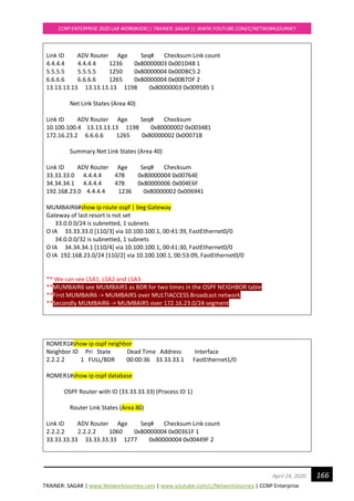 TRAINER: SAGAR | www.NetworkJourney.com | www.youtube.com/c/NetworkJourney | CCNP Enterprise
CCNP ENTERPRISE 2020 LAB WORKBOOK|| TRAINER: SAGAR || WWW.YOUTUBE.COM/C/NETWORKJOURNEY
166April 24, 2020
Link ID ADV Router Age Seq# Checksum Link count
4.4.4.4 4.4.4.4 1236 0x80000003 0x001D48 1
5.5.5.5 5.5.5.5 1250 0x80000004 0x00DBC5 2
6.6.6.6 6.6.6.6 1265 0x80000004 0x00B7DF 2
13.13.13.13 13.13.13.13 1198 0x80000003 0x009585 1
Net Link States (Area 40)
Link ID ADV Router Age Seq# Checksum
10.100.100.4 13.13.13.13 1198 0x80000002 0x003481
172.16.23.2 6.6.6.6 1265 0x80000002 0x00071B
Summary Net Link States (Area 40)
Link ID ADV Router Age Seq# Checksum
33.33.33.0 4.4.4.4 478 0x80000004 0x00764E
34.34.34.1 4.4.4.4 478 0x80000006 0x004E6F
192.168.23.0 4.4.4.4 1236 0x80000002 0x006941
MUMBAIR6#show ip route ospf | beg Gateway
Gateway of last resort is not set
33.0.0.0/24 is subnetted, 1 subnets
O IA 33.33.33.0 [110/3] via 10.100.100.1, 00:41:39, FastEthernet0/0
34.0.0.0/32 is subnetted, 1 subnets
O IA 34.34.34.1 [110/4] via 10.100.100.1, 00:41:30, FastEthernet0/0
O IA 192.168.23.0/24 [110/2] via 10.100.100.1, 00:53:09, FastEthernet0/0
** We can see LSA1, LSA2 and LSA3
**MUMBAIR6 see MUMBAIR5 as BDR for two times in the OSPF NEIGHBOR table
**First MUMBAIR6 -> MUMBAIR5 over MULTIACCESS Broadcast network
**Secondly MUMBAIR6 -> MUMBAIR5 over 172.16.23.0/24 segment
ROMER1#show ip ospf neighbor
Neighbor ID Pri State Dead Time Address Interface
2.2.2.2 1 FULL/BDR 00:00:36 33.33.33.1 FastEthernet1/0
ROMER1#show ip ospf database
OSPF Router with ID (33.33.33.33) (Process ID 1)
Router Link States (Area 80)
Link ID ADV Router Age Seq# Checksum Link count
2.2.2.2 2.2.2.2 1060 0x80000004 0x00361F 1
33.33.33.33 33.33.33.33 1277 0x80000004 0x00449F 2
 