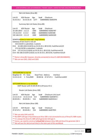 TRAINER: SAGAR | www.NetworkJourney.com | www.youtube.com/c/NetworkJourney | CCNP Enterprise
CCNP ENTERPRISE 2020 LAB WORKBOOK|| TRAINER: SAGAR || WWW.YOUTUBE.COM/C/NETWORKJOURNEY
167April 24, 2020
Net Link States (Area 80)
Link ID ADV Router Age Seq# Checksum
33.33.33.2 33.33.33.33 1277 0x80000002 0x00C9F8
Summary Net Link States (Area 80)
Link ID ADV Router Age Seq# Checksum
10.100.100.0 2.2.2.2 1060 0x80000002 0x00D787
172.16.23.0 2.2.2.2 1060 0x80000002 0x00D38C
192.168.23.0 2.2.2.2 1060 0x80000002 0x00A50D
ROMER1#show ip route ospf | beg Gateway
Gateway of last resort is not set
10.0.0.0/24 is subnetted, 1 subnets
O IA 10.100.100.0 [110/3] via 33.33.33.1, 00:52:03, FastEthernet1/0
172.16.0.0/30 is subnetted, 1 subnets
O IA 172.16.23.0 [110/4] via 33.33.33.1, 00:52:03, FastEthernet1/0
O IA 192.168.23.0/24 [110/2] via 33.33.33.1, 00:52:03, FastEthernet1/0
** Rome is Area 80, however, directly connected to Area 0’s ABR (MUMBAIR2)
** We can see LSA1, LSA2 and LSA3
VATICANR1#sh ip osp nei
Neighbor ID Pri State Dead Time Address Interface
13.13.13.13 1 FULL/BDR 00:00:36 47.47.47.1 FastEthernet0/0
VATICANR1#show ip osp database
OSPF Router with ID (49.49.49.1) (Process ID 1)
Router Link States (Area 100)
Link ID ADV Router Age Seq# Checksum Link count
13.13.13.13 13.13.13.13 513 0x80000002 0x003B70 1
49.49.49.1 49.49.49.1 516 0x80000003 0x002D16 2
Net Link States (Area 100)
Link ID ADV Router Age Seq# Checksum
47.47.47.2 49.49.49.1 516 0x80000001 0x0079D3
** We can only LSA1 and LS2
** No OSPF LSA type 3 found because Area 100 is not connected to any of Area 0’s ABR router.
** It is always the Area 0’s ABR which generate LSA type 3.
** Hence, we need to construct virtual-link between Area 100 and Area 0 to generate LSA 3.
** We will see this lab (virtual links) in the later part of this workbook
 