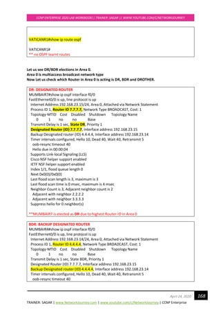 TRAINER: SAGAR | www.NetworkJourney.com | www.youtube.com/c/NetworkJourney | CCNP Enterprise
CCNP ENTERPRISE 2020 LAB WORKBOOK|| TRAINER: SAGAR || WWW.YOUTUBE.COM/C/NETWORKJOURNEY
168April 24, 2020
VATICANR1#show ip route ospf
VATICANR1#
** no OSPF learnt routes
Let us see DR/BDR elections in Area 0.
Area 0 is multiaccess broadcast network type
Now Let us check which Router in Area 0 is acting is DR, BDR and DROTHER.
DR: DESIGNATED ROUTER
MUMBAIR7#show ip ospf interface f0/0
FastEthernet0/0 is up, line protocol is up
Internet Address 192.168.23.15/24, Area 0, Attached via Network Statement
Process ID 1, Router ID 7.7.7.7, Network Type BROADCAST, Cost: 1
Topology-MTID Cost Disabled Shutdown Topology Name
0 1 no no Base
Transmit Delay is 1 sec, State DR, Priority 1
Designated Router (ID) 7.7.7.7, Interface address 192.168.23.15
Backup Designated router (ID) 4.4.4.4, Interface address 192.168.23.14
Timer intervals configured, Hello 10, Dead 40, Wait 40, Retransmit 5
oob-resync timeout 40
Hello due in 00:00:04
Supports Link-local Signaling (LLS)
Cisco NSF helper support enabled
IETF NSF helper support enabled
Index 1/1, flood queue length 0
Next 0x0(0)/0x0(0)
Last flood scan length is 3, maximum is 3
Last flood scan time is 0 msec, maximum is 4 msec
Neighbor Count is 3, Adjacent neighbor count is 2
Adjacent with neighbor 2.2.2.2
Adjacent with neighbor 3.3.3.3
Suppress hello for 0 neighbor(s)
**MUMBAIR7 is elected as DR due to highest Router-ID in Area 0
BDR: BACKUP DESIGNATED ROUTER
MUMBAIR4#show ip ospf interface f0/0
FastEthernet0/0 is up, line protocol is up
Internet Address 192.168.23.14/24, Area 0, Attached via Network Statement
Process ID 1, Router ID 4.4.4.4, Network Type BROADCAST, Cost: 1
Topology-MTID Cost Disabled Shutdown Topology Name
0 1 no no Base
Transmit Delay is 1 sec, State BDR, Priority 1
Designated Router (ID) 7.7.7.7, Interface address 192.168.23.15
Backup Designated router (ID) 4.4.4.4, Interface address 192.168.23.14
Timer intervals configured, Hello 10, Dead 40, Wait 40, Retransmit 5
oob-resync timeout 40
 