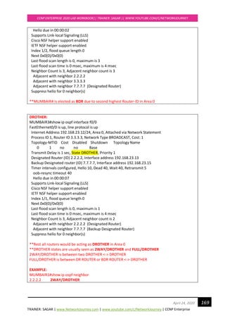 TRAINER: SAGAR | www.NetworkJourney.com | www.youtube.com/c/NetworkJourney | CCNP Enterprise
CCNP ENTERPRISE 2020 LAB WORKBOOK|| TRAINER: SAGAR || WWW.YOUTUBE.COM/C/NETWORKJOURNEY
169April 24, 2020
Hello due in 00:00:02
Supports Link-local Signaling (LLS)
Cisco NSF helper support enabled
IETF NSF helper support enabled
Index 1/2, flood queue length 0
Next 0x0(0)/0x0(0)
Last flood scan length is 0, maximum is 3
Last flood scan time is 0 msec, maximum is 4 msec
Neighbor Count is 3, Adjacent neighbor count is 3
Adjacent with neighbor 2.2.2.2
Adjacent with neighbor 3.3.3.3
Adjacent with neighbor 7.7.7.7 (Designated Router)
Suppress hello for 0 neighbor(s)
**MUMBAIR4 is elected as BDR due to second highest Router-ID in Area 0
DROTHER:
MUMBAIR3#show ip ospf interface f0/0
FastEthernet0/0 is up, line protocol is up
Internet Address 192.168.23.12/24, Area 0, Attached via Network Statement
Process ID 1, Router ID 3.3.3.3, Network Type BROADCAST, Cost: 1
Topology-MTID Cost Disabled Shutdown Topology Name
0 1 no no Base
Transmit Delay is 1 sec, State DROTHER, Priority 1
Designated Router (ID) 2.2.2.2, Interface address 192.168.23.13
Backup Designated router (ID) 7.7.7.7, Interface address 192.168.23.15
Timer intervals configured, Hello 10, Dead 40, Wait 40, Retransmit 5
oob-resync timeout 40
Hello due in 00:00:07
Supports Link-local Signaling (LLS)
Cisco NSF helper support enabled
IETF NSF helper support enabled
Index 1/1, flood queue length 0
Next 0x0(0)/0x0(0)
Last flood scan length is 0, maximum is 1
Last flood scan time is 0 msec, maximum is 4 msec
Neighbor Count is 3, Adjacent neighbor count is 2
Adjacent with neighbor 2.2.2.2 (Designated Router)
Adjacent with neighbor 7.7.7.7 (Backup Designated Router)
Suppress hello for 0 neighbor(s)
**Rest all routers would be acting as DROTHER in Area 0
**DROTHER states are usually seen as 2WAY/DROTHER and FULL/DROTHER
2WAY/DROTHER is between two DROTHER <-> DROTHER
FULL/DROTHER is between DR ROUTER or BDR ROUTER <-> DROTHER
EXAMPLE:
MUMBAIR1#show ip ospf neighbor
2.2.2.2 2WAY/DROTHER
 