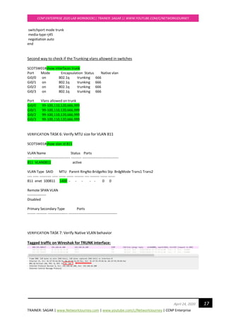 TRAINER: SAGAR | www.NetworkJourney.com | www.youtube.com/c/NetworkJourney | CCNP Enterprise
CCNP ENTERPRISE 2020 LAB WORKBOOK|| TRAINER: SAGAR || WWW.YOUTUBE.COM/C/NETWORKJOURNEY
17April 24, 2020
switchport mode trunk
media-type rj45
negotiation auto
end
Second way to check if the Trunking vlans allowed in switches
SCOTSW01#show interfaces trunk
Port Mode Encapsulation Status Native vlan
Gi0/0 on 802.1q trunking 666
Gi0/1 on 802.1q trunking 666
Gi0/2 on 802.1q trunking 666
Gi0/3 on 802.1q trunking 666
Port Vlans allowed on trunk
Gi0/0 99-100,110,120,666,999
Gi0/1 99-100,110,120,666,999
Gi0/2 99-100,110,120,666,999
Gi0/3 99-100,110,120,666,999
VERIFICATION TASK 6: Verify MTU size for VLAN 811
SCOTSW01#show vlan id 811
VLAN Name Status Ports
---- -------------------------------- --------- -------------------------------
811 VLAN0811 active
VLAN Type SAID MTU Parent RingNo BridgeNo Stp BrdgMode Trans1 Trans2
---- ----- ---------- ----- ------ ------ -------- ---- -------- ------ ------
811 enet 100811 1400 - - - - - 0 0
Remote SPAN VLAN
----------------
Disabled
Primary Secondary Type Ports
------- --------- ----------------- ------------------------------------------
VERIFICATION TASK 7: Verify Native VLAN behavior
Tagged traffic on Wireshak for TRUNK interface:
 