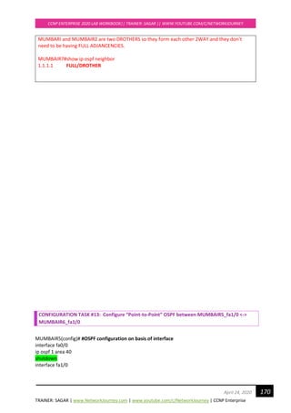 TRAINER: SAGAR | www.NetworkJourney.com | www.youtube.com/c/NetworkJourney | CCNP Enterprise
CCNP ENTERPRISE 2020 LAB WORKBOOK|| TRAINER: SAGAR || WWW.YOUTUBE.COM/C/NETWORKJOURNEY
170April 24, 2020
MUMBARI and MUMBAIR2 are two DROTHERS so they form each other 2WAY and they don’t
need to be having FULL ADJANCENCIES.
MUMBAIR7#show ip ospf neighbor
1.1.1.1 FULL/DROTHER
CONFIGURATION TASK #13: Configure “Point-to-Point” OSPF between MUMBAIR5_fa1/0 <->
MUMBAIR6_fa1/0
MUMBAIR5(config)# #OSPF configuration on basis of interface
interface fa0/0
ip ospf 1 area 40
shutdown
interface fa1/0
 