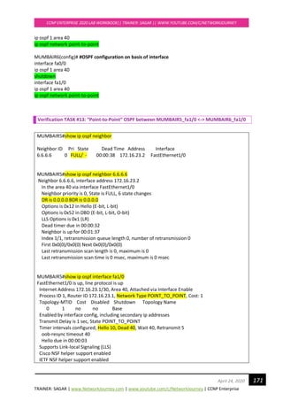TRAINER: SAGAR | www.NetworkJourney.com | www.youtube.com/c/NetworkJourney | CCNP Enterprise
CCNP ENTERPRISE 2020 LAB WORKBOOK|| TRAINER: SAGAR || WWW.YOUTUBE.COM/C/NETWORKJOURNEY
171April 24, 2020
ip ospf 1 area 40
ip ospf network point-to-point
MUMBAIR6(config)# #OSPF configuration on basis of interface
interface fa0/0
ip ospf 1 area 40
shutdown
interface fa1/0
ip ospf 1 area 40
ip ospf network point-to-point
Verification TASK #13: “Point-to-Point” OSPF between MUMBAIR5_fa1/0 <-> MUMBAIR6_fa1/0
MUMBAIR5#show ip ospf neighbor
Neighbor ID Pri State Dead Time Address Interface
6.6.6.6 0 FULL/ - 00:00:38 172.16.23.2 FastEthernet1/0
MUMBAIR5#show ip ospf neighbor 6.6.6.6
Neighbor 6.6.6.6, interface address 172.16.23.2
In the area 40 via interface FastEthernet1/0
Neighbor priority is 0, State is FULL, 6 state changes
DR is 0.0.0.0 BDR is 0.0.0.0
Options is 0x12 in Hello (E-bit, L-bit)
Options is 0x52 in DBD (E-bit, L-bit, O-bit)
LLS Options is 0x1 (LR)
Dead timer due in 00:00:32
Neighbor is up for 00:01:37
Index 1/1, retransmission queue length 0, number of retransmission 0
First 0x0(0)/0x0(0) Next 0x0(0)/0x0(0)
Last retransmission scan length is 0, maximum is 0
Last retransmission scan time is 0 msec, maximum is 0 msec
MUMBAIR5#show ip ospf interface fa1/0
FastEthernet1/0 is up, line protocol is up
Internet Address 172.16.23.1/30, Area 40, Attached via Interface Enable
Process ID 1, Router ID 172.16.23.1, Network Type POINT_TO_POINT, Cost: 1
Topology-MTID Cost Disabled Shutdown Topology Name
0 1 no no Base
Enabled by interface config, including secondary ip addresses
Transmit Delay is 1 sec, State POINT_TO_POINT
Timer intervals configured, Hello 10, Dead 40, Wait 40, Retransmit 5
oob-resync timeout 40
Hello due in 00:00:03
Supports Link-local Signaling (LLS)
Cisco NSF helper support enabled
IETF NSF helper support enabled
 