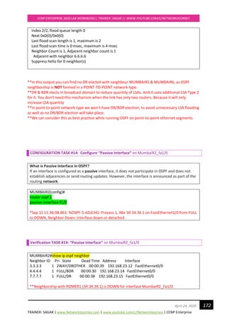 TRAINER: SAGAR | www.NetworkJourney.com | www.youtube.com/c/NetworkJourney | CCNP Enterprise
CCNP ENTERPRISE 2020 LAB WORKBOOK|| TRAINER: SAGAR || WWW.YOUTUBE.COM/C/NETWORKJOURNEY
172April 24, 2020
Index 2/2, flood queue length 0
Next 0x0(0)/0x0(0)
Last flood scan length is 1, maximum is 2
Last flood scan time is 0 msec, maximum is 4 msec
Neighbor Count is 1, Adjacent neighbor count is 1
Adjacent with neighbor 6.6.6.6
Suppress hello for 0 neighbor(s)
**In this output you can find no DR elected with neighbour MUMBAIR5 & MUMBAIR6, as OSPF
neighborship is NOT formed in a POINT-TO-POINT network type.
**DR & BDR elects in broadcast domain to reduce quantity of LSAs. And it uses additional LSA Type 2
for it. You don't need this mechanism when the link has only two routers. Because it will only
increase LSA quantity
**In point-to-point network type we won’t have DR/BDR election, to avoid unnecessary LSA flooding
as well as no DR/BDR election will take place.
**We can consider this as best practice while running OSPF on point-to-point ethernet segments.
CONFIGURATION TASK #14: Configure “Passive Interface” on MumbaiR2_fa1/0
What is Passive interface in OSPF?
If an interface is configured as a passive interface, it does not participate in OSPF and does not
establish adjacencies or send routing updates. However, the interface is announced as part of the
routing network.
MUMBAIR2(config)#
router ospf 1
passive-interface f1/0
*Sep 12 11:36:08.863: %OSPF-5-ADJCHG: Process 1, Nbr 34.34.34.1 on FastEthernet1/0 from FULL
to DOWN, Neighbor Down: Interface down or detached
Verification TASK #14: “Passive interface” on MumbaiR2_fa1/0
MUMBAIR2#show ip ospf neighbor
Neighbor ID Pri State Dead Time Address Interface
3.3.3.3 1 2WAY/DROTHER 00:00:39 192.168.23.12 FastEthernet0/0
4.4.4.4 1 FULL/BDR 00:00:30 192.168.23.14 FastEthernet0/0
7.7.7.7 1 FULL/DR 00:00:38 192.168.23.15 FastEthernet0/0
**Neighborship with ROMER1 (34.34.34.1) is DOWN for interface MumbaiR2_Fa1/0
 