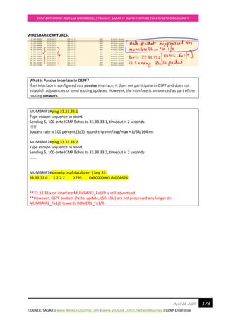 TRAINER: SAGAR | www.NetworkJourney.com | www.youtube.com/c/NetworkJourney | CCNP Enterprise
CCNP ENTERPRISE 2020 LAB WORKBOOK|| TRAINER: SAGAR || WWW.YOUTUBE.COM/C/NETWORKJOURNEY
173April 24, 2020
WIRESHARK CAPTURES:
What is Passive interface in OSPF?
If an interface is configured as a passive interface, it does not participate in OSPF and does not
establish adjacencies or send routing updates. However, the interface is announced as part of the
routing network.
MUMBAIR7#ping 33.33.33.1
Type escape sequence to abort.
Sending 5, 100-byte ICMP Echos to 33.33.33.1, timeout is 2 seconds:
!!!!!
Success rate is 100 percent (5/5), round-trip min/avg/max = 8/54/164 ms
MUMBAIR7#ping 33.33.33.2
Type escape sequence to abort.
Sending 5, 100-byte ICMP Echos to 33.33.33.2, timeout is 2 seconds:
.......
MUMBAIR7#show ip ospf database | beg 33.
33.33.33.0 2.2.2.2 1795 0x80000005 0x00A626
**33.33.33.x on interface MUMBAIR2_Fa1/0 is still advertised.
**However, OSPF packets (hello, update, LSR, LSU) are not processed any longer on
MUMBAIR2_Fa1/0 towards ROMER1_Fa1/0
 