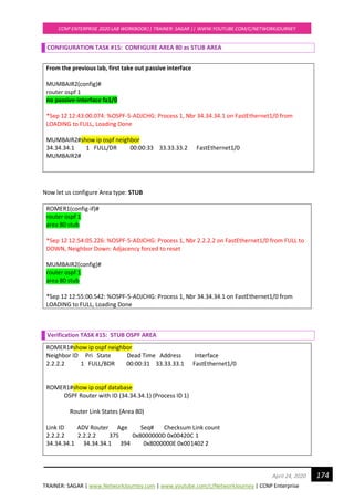 TRAINER: SAGAR | www.NetworkJourney.com | www.youtube.com/c/NetworkJourney | CCNP Enterprise
CCNP ENTERPRISE 2020 LAB WORKBOOK|| TRAINER: SAGAR || WWW.YOUTUBE.COM/C/NETWORKJOURNEY
174April 24, 2020
CONFIGURATION TASK #15: CONFIGURE AREA 80 as STUB AREA
From the previous lab, first take out passive interface
MUMBAIR2(config)#
router ospf 1
no passive-interface fa1/0
*Sep 12 12:43:00.074: %OSPF-5-ADJCHG: Process 1, Nbr 34.34.34.1 on FastEthernet1/0 from
LOADING to FULL, Loading Done
MUMBAIR2#show ip ospf neighbor
34.34.34.1 1 FULL/DR 00:00:33 33.33.33.2 FastEthernet1/0
MUMBAIR2#
Now let us configure Area type: STUB
ROMER1(config-if)#
router ospf 1
area 80 stub
*Sep 12 12:54:05.226: %OSPF-5-ADJCHG: Process 1, Nbr 2.2.2.2 on FastEthernet1/0 from FULL to
DOWN, Neighbor Down: Adjacency forced to reset
MUMBAIR2(config)#
router ospf 1
area 80 stub
*Sep 12 12:55:00.542: %OSPF-5-ADJCHG: Process 1, Nbr 34.34.34.1 on FastEthernet1/0 from
LOADING to FULL, Loading Done
Verification TASK #15: STUB OSPF AREA
ROMER1#show ip ospf neighbor
Neighbor ID Pri State Dead Time Address Interface
2.2.2.2 1 FULL/BDR 00:00:31 33.33.33.1 FastEthernet1/0
ROMER1#show ip ospf database
OSPF Router with ID (34.34.34.1) (Process ID 1)
Router Link States (Area 80)
Link ID ADV Router Age Seq# Checksum Link count
2.2.2.2 2.2.2.2 375 0x8000000D 0x00420C 1
34.34.34.1 34.34.34.1 394 0x8000000E 0x001402 2
 
