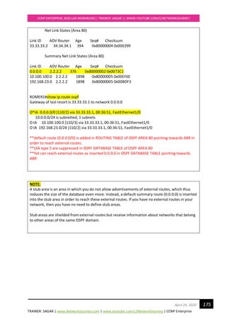 TRAINER: SAGAR | www.NetworkJourney.com | www.youtube.com/c/NetworkJourney | CCNP Enterprise
CCNP ENTERPRISE 2020 LAB WORKBOOK|| TRAINER: SAGAR || WWW.YOUTUBE.COM/C/NETWORKJOURNEY
175April 24, 2020
Net Link States (Area 80)
Link ID ADV Router Age Seq# Checksum
33.33.33.2 34.34.34.1 394 0x80000004 0x006399
Summary Net Link States (Area 80)
Link ID ADV Router Age Seq# Checksum
0.0.0.0 2.2.2.2 376 0x80000002 0x0073C1
10.100.100.0 2.2.2.2 1898 0x80000005 0x00EF6E
192.168.23.0 2.2.2.2 1898 0x80000005 0x00BDF3
ROMER1#show ip route ospf
Gateway of last resort is 33.33.33.1 to network 0.0.0.0
O*IA 0.0.0.0/0 [110/2] via 33.33.33.1, 00:36:51, FastEthernet1/0
10.0.0.0/24 is subnetted, 1 subnets
O IA 10.100.100.0 [110/3] via 33.33.33.1, 00:36:51, FastEthernet1/0
O IA 192.168.23.0/24 [110/2] via 33.33.33.1, 00:36:51, FastEthernet1/0
**default route (0.0.0.0/0) is added in ROUTING TABLE of OSPF AREA 80 pointing towards ABR in
order to reach external routes.
**LSA type 5 are suppressed in OSPF DATABASE TABLE of OSPF AREA 80
**Yet can reach external routes as inserted 0.0.0.0 in OSPF DATABASE TABLE pointing towards
ABR
NOTE:
A stub area is an area in which you do not allow advertisements of external routes, which thus
reduces the size of the database even more. Instead, a default summary route (0.0.0.0) is inserted
into the stub area in order to reach these external routes. If you have no external routes in your
network, then you have no need to define stub areas.
Stub areas are shielded from external routes but receive information about networks that belong
to other areas of the same OSPF domain.
 