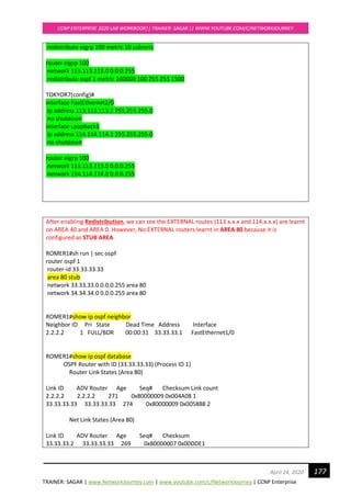 TRAINER: SAGAR | www.NetworkJourney.com | www.youtube.com/c/NetworkJourney | CCNP Enterprise
CCNP ENTERPRISE 2020 LAB WORKBOOK|| TRAINER: SAGAR || WWW.YOUTUBE.COM/C/NETWORKJOURNEY
177April 24, 2020
redistribute eigrp 100 metric 10 subnets
router eigrp 100
network 113.113.113.0 0.0.0.255
redistribute ospf 1 metric 100000 100 255 255 1500
TOKYOR7(config)#
interface FastEthernet2/0
ip address 113.113.113.2 255.255.255.0
no shutdown
interface Loopback1
ip address 114.114.114.1 255.255.255.0
no shutdown
router eigrp 100
network 113.113.113.0 0.0.0.255
network 114.114.114.0 0.0.0.255
After enabling Redistribution, we can see the EXTERNAL routes (113.x.x.x and 114.x.x.x) are learnt
on AREA 40 and AREA 0. However, No EXTERNAL routers learnt in AREA 80 because it is
configured as STUB AREA
ROMER1#sh run | sec ospf
router ospf 1
router-id 33.33.33.33
area 80 stub
network 33.33.33.0 0.0.0.255 area 80
network 34.34.34.0 0.0.0.255 area 80
ROMER1#show ip ospf neighbor
Neighbor ID Pri State Dead Time Address Interface
2.2.2.2 1 FULL/BDR 00:00:31 33.33.33.1 FastEthernet1/0
ROMER1#show ip ospf database
OSPF Router with ID (33.33.33.33) (Process ID 1)
Router Link States (Area 80)
Link ID ADV Router Age Seq# Checksum Link count
2.2.2.2 2.2.2.2 271 0x80000009 0x004A08 1
33.33.33.33 33.33.33.33 274 0x80000009 0x005888 2
Net Link States (Area 80)
Link ID ADV Router Age Seq# Checksum
33.33.33.2 33.33.33.33 269 0x80000007 0x00DDE1
 