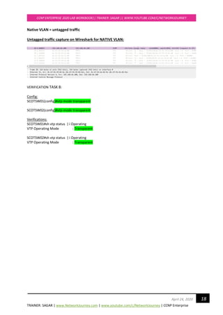TRAINER: SAGAR | www.NetworkJourney.com | www.youtube.com/c/NetworkJourney | CCNP Enterprise
CCNP ENTERPRISE 2020 LAB WORKBOOK|| TRAINER: SAGAR || WWW.YOUTUBE.COM/C/NETWORKJOURNEY
18April 24, 2020
Native VLAN = untagged traffic
Untagged traffic capture on Wireshark for NATIVE VLAN:
VERIFICATION TASK 8:
Config:
SCOTSW01(config)#vtp mode transparent
SCOTSW02(config)#vtp mode transparent
Verifications:
SCOTSW01#sh vtp status | i Operating
VTP Operating Mode : Transparent
SCOTSW02#sh vtp status | i Operating
VTP Operating Mode : Transparent
 