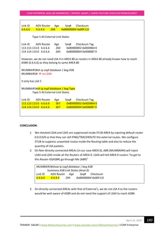 TRAINER: SAGAR | www.NetworkJourney.com | www.youtube.com/c/NetworkJourney | CCNP Enterprise
CCNP ENTERPRISE 2020 LAB WORKBOOK|| TRAINER: SAGAR || WWW.YOUTUBE.COM/C/NETWORKJOURNEY
180April 24, 2020
Link ID ADV Router Age Seq# Checksum
6.6.6.6 4.4.4.4 294 0x80000004 0x00F11E
Type-5 AS External Link States
Link ID ADV Router Age Seq# Checksum Tag
113.113.113.0 6.6.6.6 260 0x80000002 0x00D864 0
114.114.114.0 6.6.6.6 260 0x80000004 0x00B087 0
However, we do not need LSA 4 in AREA 80 as routers in AREA 80 already knows how to reach
ASBR (6.6.6.6) as they belong to same AREA 80
MUMBAIR5#sh ip ospf database | beg ASB
MUMBAIR5# → no LSA4
It only has LSA 5
MUMBAIR5#sh ip ospf database | beg Type
Type-5 AS External Link States
Link ID ADV Router Age Seq# Checksum Tag
113.113.113.0 6.6.6.6 367 0x80000002 0x00D864 0
114.114.114.0 6.6.6.6 367 0x80000004 0x00B087 0
CONCLUSION:
1. We checked LSA4 and LSA5 are suppressed inside STUB AREA by injecting default router
0.0.0.0/0 so that they can still PING/TRACEROUTE the external routes. We configure
STUB to suppress unwanted routes inside the Routing table and also to reduce the
quantity of LSA packets.
2. On Non-directly connected AREAs (in our case AREA 0), ABR (MUMBAIR4) will inject
LSA4 and LSA5 inside all the Routers of AREA 0. LSA4 will tell AREA 0 routers “to get to
this Router-ID(ASBR) go through Me (ABR)”
MUMBAIR1#show ip ospf database | beg ASB
Summary ASB Link States (Area 0)
Link ID ADV Router Age Seq# Checksum
6.6.6.6 4.4.4.4 294 0x80000004 0x00F11E
3. On directly connected AREAs with that of External’s, we do not LSA 4 as the routers
would be well aware of ASBR and do not need the support of LSA4 to reach ASBR.
 